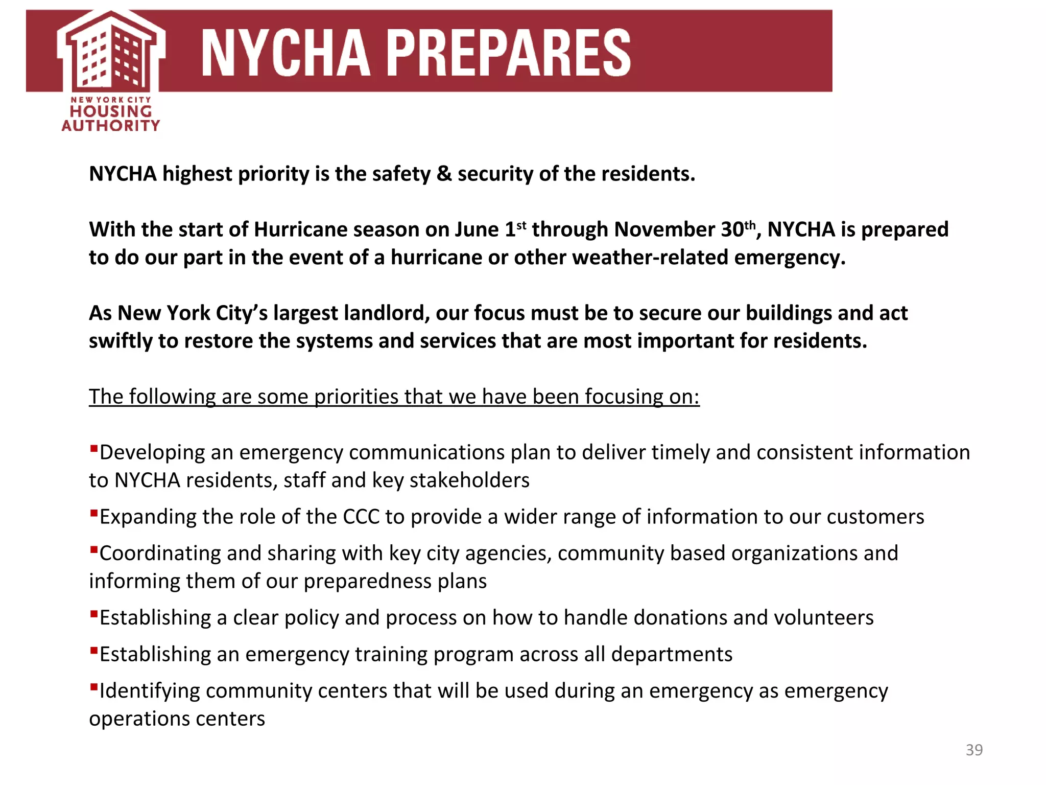39
NYCHA highest priority is the safety & security of the residents.
With the start of Hurricane season on June 1st
through November 30th
, NYCHA is prepared
to do our part in the event of a hurricane or other weather-related emergency.
As New York City’s largest landlord, our focus must be to secure our buildings and act
swiftly to restore the systems and services that are most important for residents.
The following are some priorities that we have been focusing on:
Developing an emergency communications plan to deliver timely and consistent information
to NYCHA residents, staff and key stakeholders
Expanding the role of the CCC to provide a wider range of information to our customers
Coordinating and sharing with key city agencies, community based organizations and
informing them of our preparedness plans
Establishing a clear policy and process on how to handle donations and volunteers
Establishing an emergency training program across all departments
Identifying community centers that will be used during an emergency as emergency
operations centers
 
