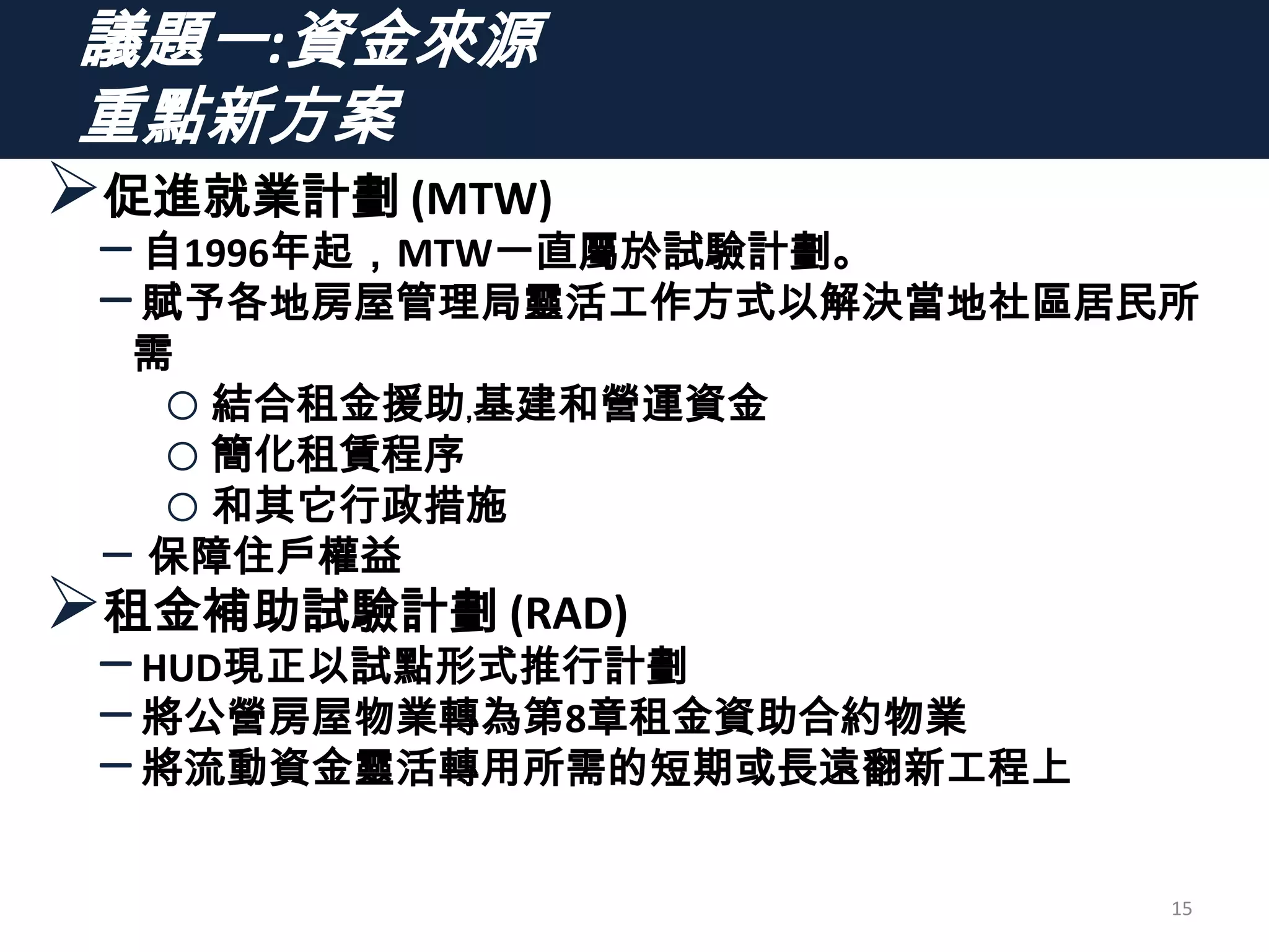 議題一:資金來源
重點新方案
促進就業計劃 (MTW)
–自1996年起，MTW一直屬於試驗計劃。
–賦予各地房屋管理局靈活工作方式以解決當地社區居民所
需
o結合租金援助﹐基建和營運資金
o簡化租賃程序
o和其它行政措施
‒ 保障住戶權益
租金補助試驗計劃 (RAD)
–HUD現正以試點形式推行計劃
–將公營房屋物業轉為第8章租金資助合約物業
–將流動資金靈活轉用所需的短期或長遠翻新工程上
15
 