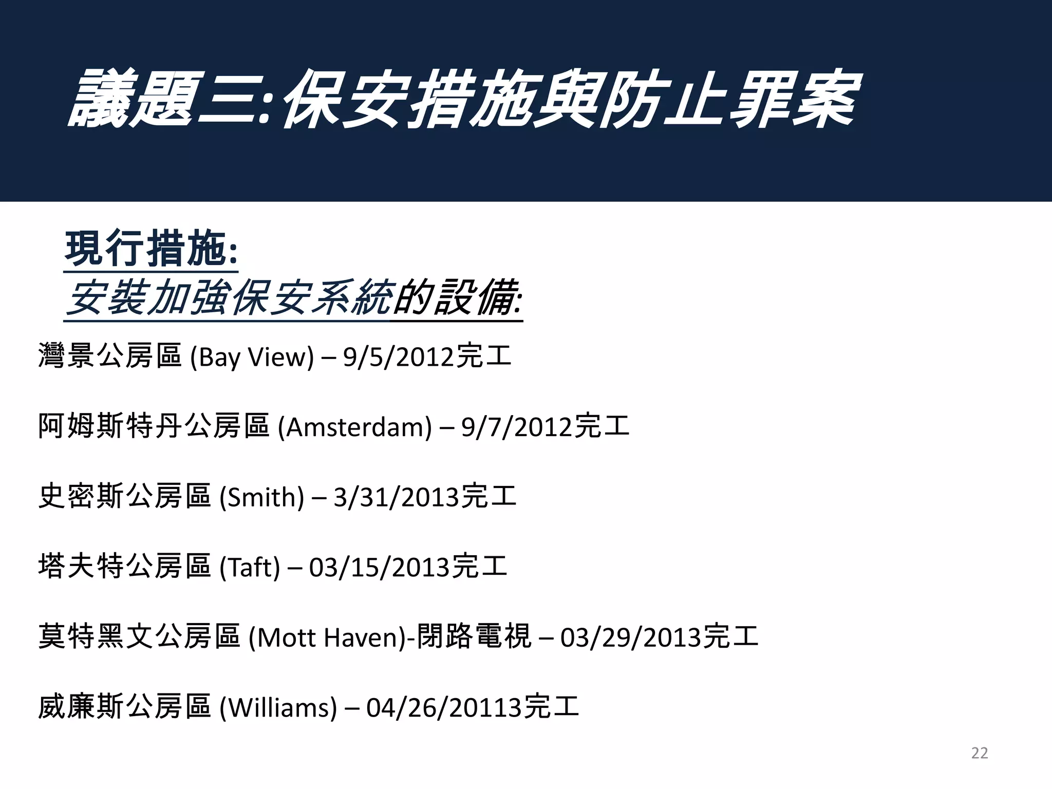 議題三:保安措施與防止罪案
現行措施:
安裝加強保安系統的設備:
22
灣景公房區 (Bay View) – 9/5/2012完工
阿姆斯特丹公房區 (Amsterdam) – 9/7/2012完工
史密斯公房區 (Smith) – 3/31/2013完工
塔夫特公房區 (Taft) – 03/15/2013完工
莫特黑文公房區 (Mott Haven)-閉路電視 – 03/29/2013完工
威廉斯公房區 (Williams) – 04/26/20113完工
 