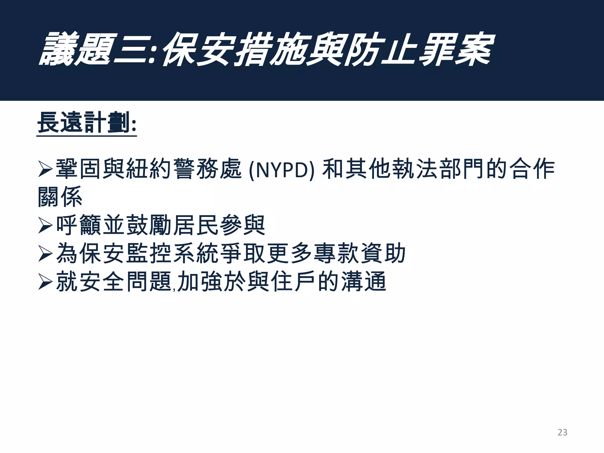 議題三:保安措施與防止罪案
長遠計劃:
鞏固與紐約警務處 (NYPD) 和其他執法部門的合作
關係
呼籲並鼓勵居民參與
為保安監控系統爭取更多專款資助
就安全問題﹐加強於與住戶的溝通
23
 