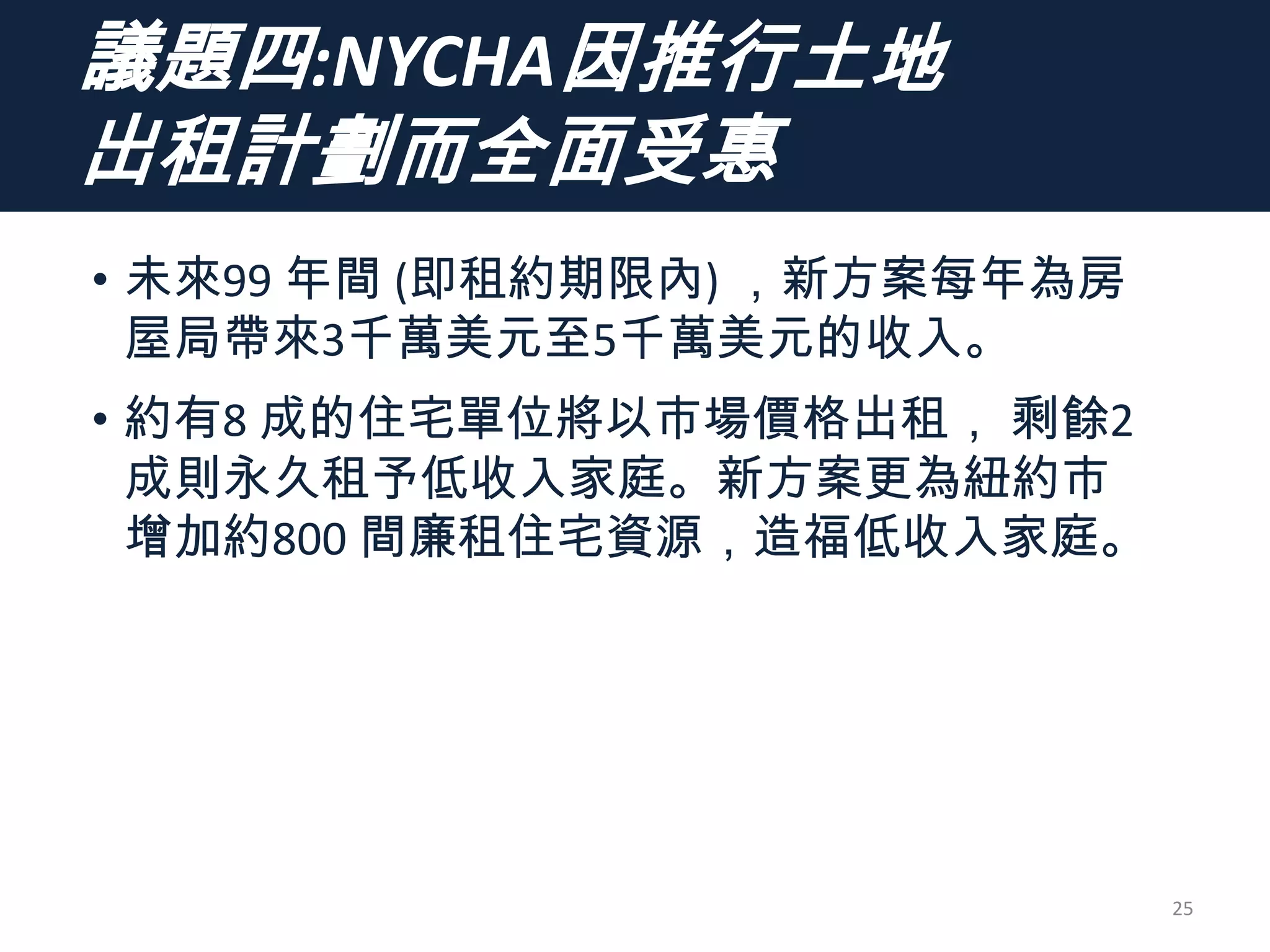 議題四:NYCHA因推行土地
出租計劃而全面受惠
• 未來99 年間 (即租約期限內) ，新方案每年為房
屋局帶來3千萬美元至5千萬美元的收入。
• 約有8 成的住宅單位將以市場價格出租， 剩餘2
成則永久租予低收入家庭。新方案更為紐約市
增加約800 間廉租住宅資源，造福低收入家庭。
25
 