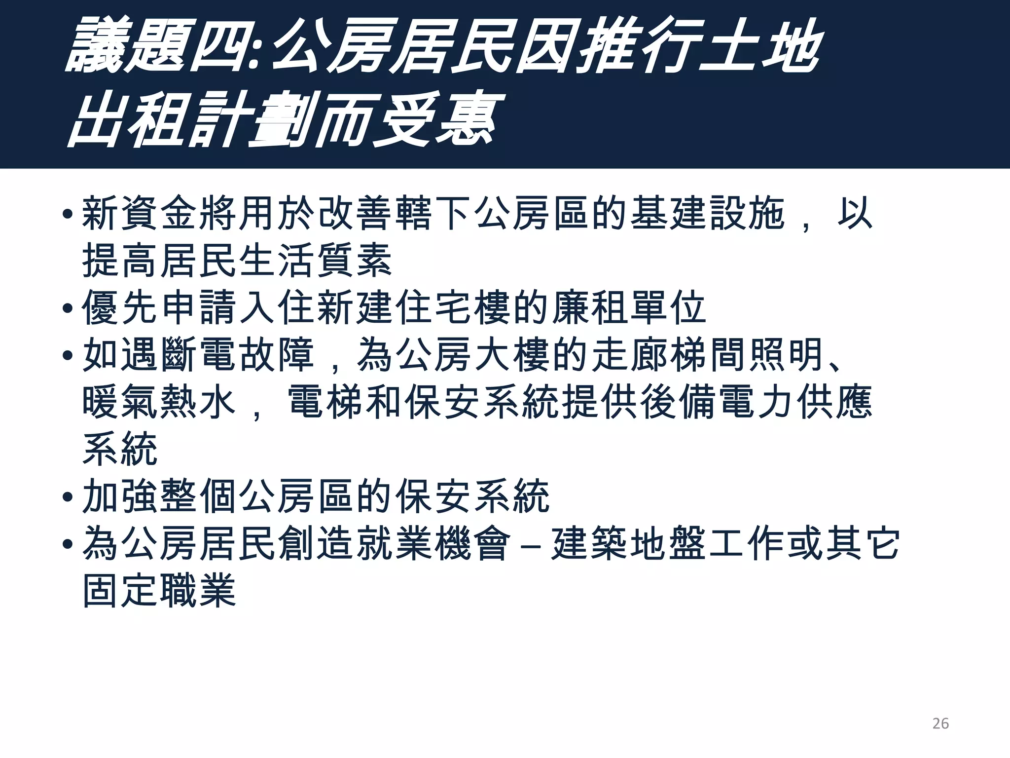 議題四:公房居民因推行土地
出租計劃而受惠
•新資金將用於改善轄下公房區的基建設施， 以
提高居民生活質素
•優先申請入住新建住宅樓的廉租單位
•如遇斷電故障，為公房大樓的走廊梯間照明、
暖氣熱水， 電梯和保安系統提供後備電力供應
系統
•加強整個公房區的保安系統
•為公房居民創造就業機會 – 建築地盤工作或其它
固定職業
26
 