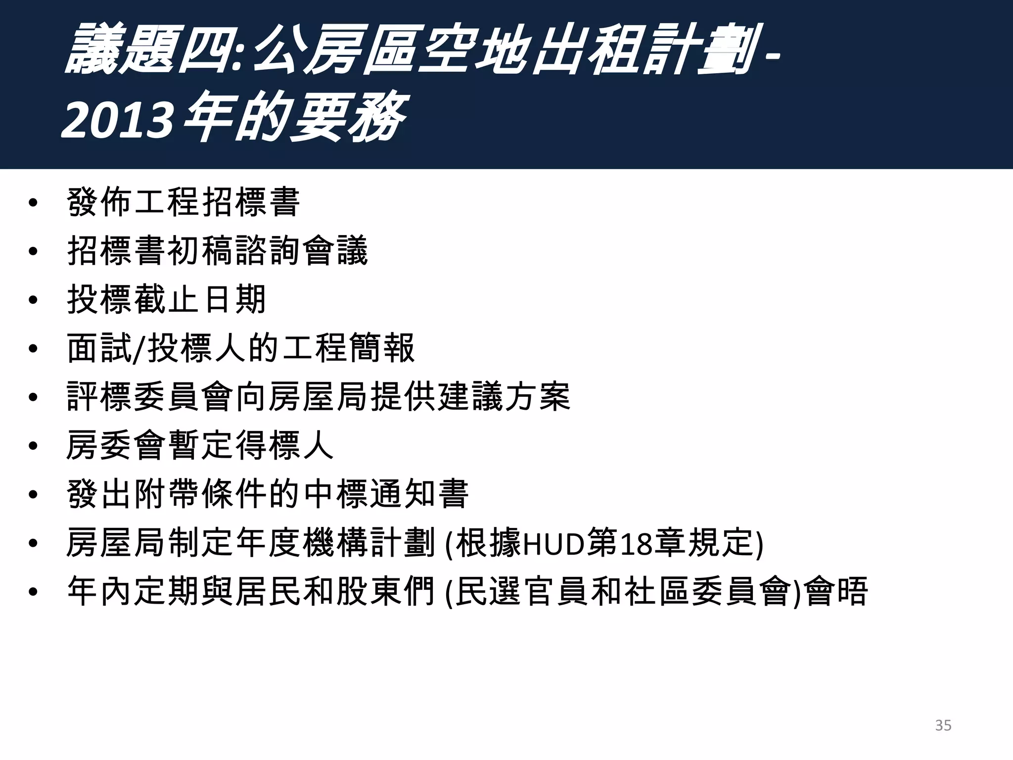 議題四:公房區空地出租計劃 -
2013年的要務
• 發佈工程招標書
• 招標書初稿諮詢會議
• 投標截止日期
• 面試/投標人的工程簡報
• 評標委員會向房屋局提供建議方案
• 房委會暫定得標人
• 發出附帶條件的中標通知書
• 房屋局制定年度機構計劃 (根據HUD第18章規定)
• 年內定期與居民和股東們 (民選官員和社區委員會)會晤
35
 