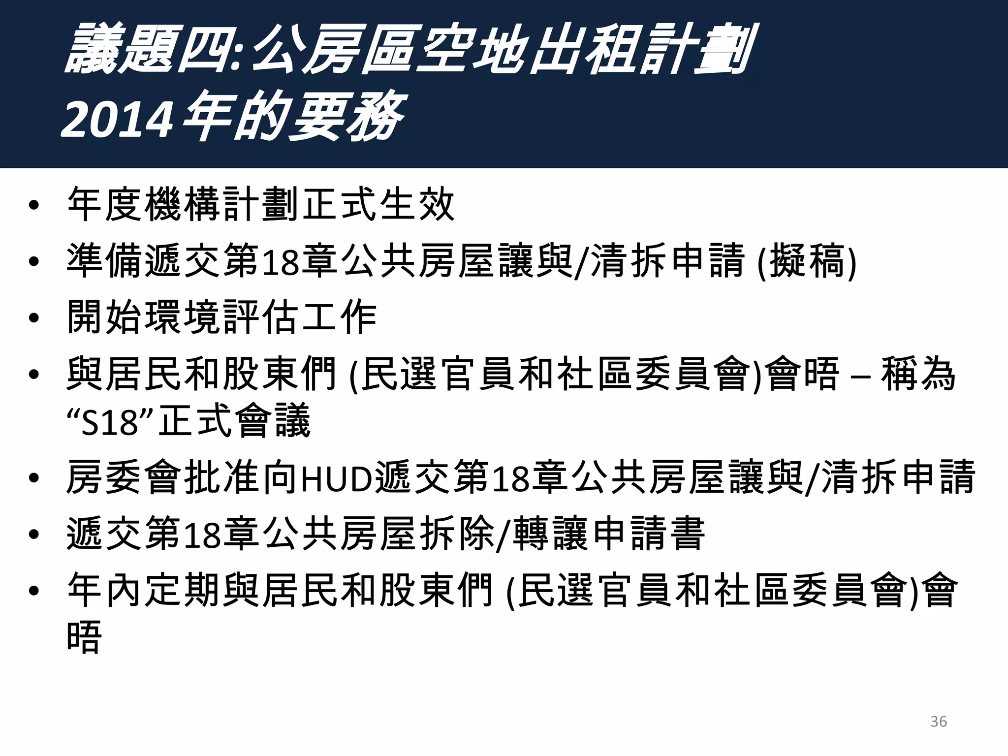 議題四:公房區空地出租計劃
2014年的要務
• 年度機構計劃正式生效
• 準備遞交第18章公共房屋讓與/清拆申請 (擬稿)
• 開始環境評估工作
• 與居民和股東們 (民選官員和社區委員會)會晤 – 稱為
“S18”正式會議
• 房委會批准向HUD遞交第18章公共房屋讓與/清拆申請
• 遞交第18章公共房屋拆除/轉讓申請書
• 年內定期與居民和股東們 (民選官員和社區委員會)會
晤
36
 