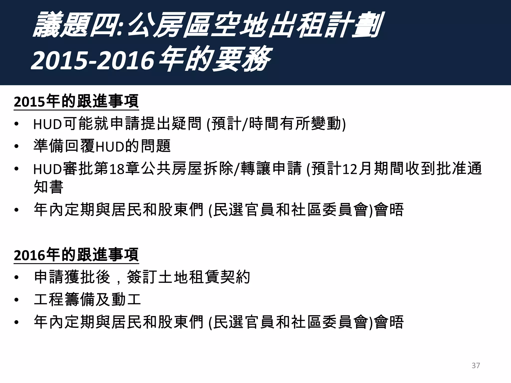 議題四:公房區空地出租計劃
2015-2016年的要務
2015年的跟進事項
• HUD可能就申請提出疑問 (預計/時間有所變動)
• 準備回覆HUD的問題
• HUD審批第18章公共房屋拆除/轉讓申請 (預計12月期間收到批准通
知書
• 年內定期與居民和股東們 (民選官員和社區委員會)會晤
2016年的跟進事項
• 申請獲批後，簽訂土地租賃契約
• 工程籌備及動工
• 年內定期與居民和股東們 (民選官員和社區委員會)會晤
37
 