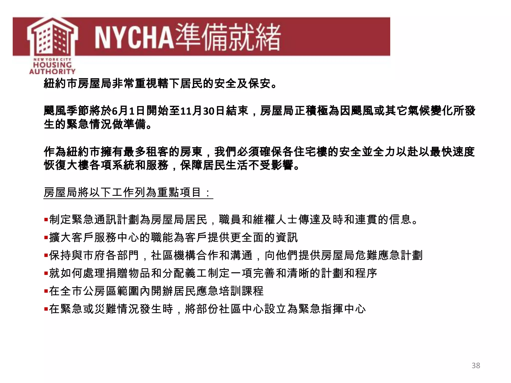 38
紐約市房屋局非常重視轄下居民的安全及保安。
颶風季節將於6月1日開始至11月30日結束，房屋局正積極為因颶風或其它氣候變化所發
生的緊急情況做準備。
作為紐約市擁有最多租客的房東，我們必須確保各住宅樓的安全並全力以赴以最快速度
恢復大樓各項系統和服務，保障居民生活不受影響。
房屋局將以下工作列為重點項目：
制定緊急通訊計劃為房屋局居民，職員和維權人士傳達及時和連貫的信息。
擴大客戶服務中心的職能為客戶提供更全面的資訊
保持與市府各部門，社區機構合作和溝通，向他們提供房屋局危難應急計劃
就如何處理捐贈物品和分配義工制定一項完善和清晰的計劃和程序
在全市公房區範圍內開辦居民應急培訓課程
在緊急或災難情況發生時，將部份社區中心設立為緊急指揮中心
 