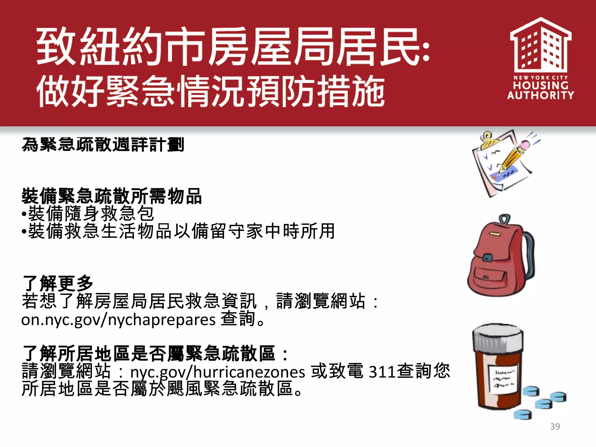 39
為緊急疏散週詳計劃
裝備緊急疏散所需物品
•裝備隨身救急包
•裝備救急生活物品以備留守家中時所用
了解更多
若想了解房屋局居民救急資訊，請瀏覽網站：
on.nyc.gov/nychaprepares 查詢。
了解所居地區是否屬緊急疏散區：
請瀏覽網站：nyc.gov/hurricanezones 或致電 311查詢您
所居地區是否屬於颶風緊急疏散區。
 