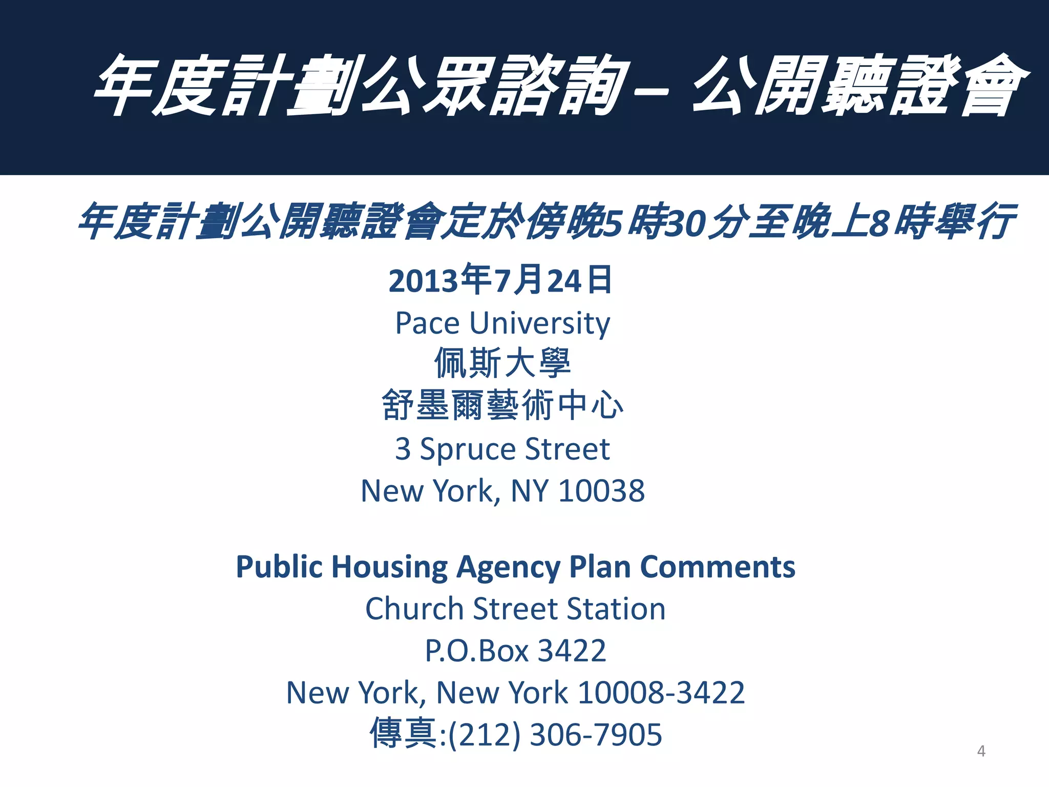 年度計劃公眾諮詢 – 公開聽證會
4
年度計劃公開聽證會定於傍晚5時30分至晚上8時舉行
2013年7月24日
Pace University
佩斯大學
舒墨爾藝術中心
3 Spruce Street
New York, NY 10038
Public Housing Agency Plan Comments
Church Street Station
P.O.Box 3422
New York, New York 10008-3422
傳真:(212) 306-7905
 