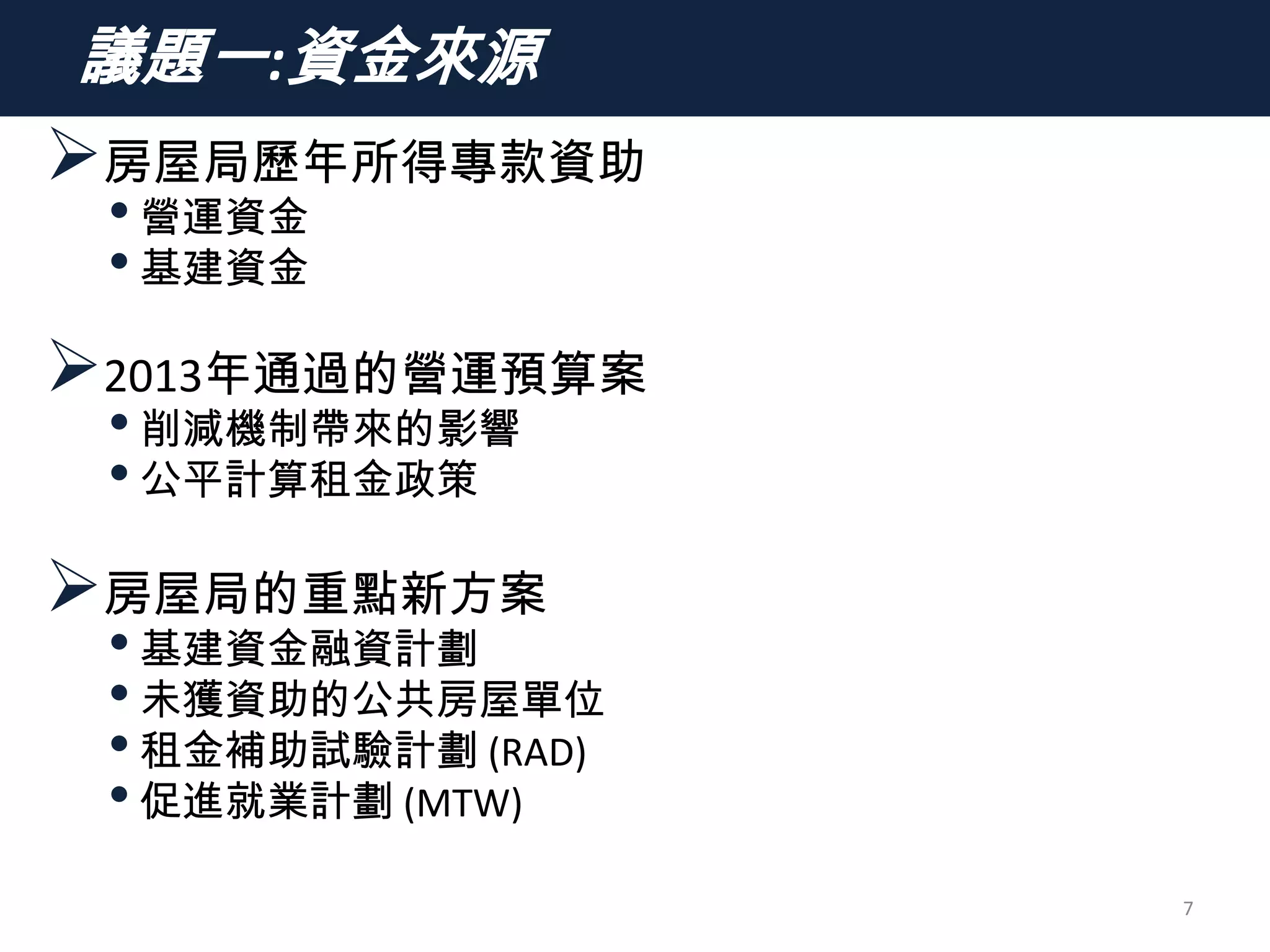 議題一:資金來源
房屋局歷年所得專款資助
•營運資金
•基建資金
2013年通過的營運預算案
•削減機制帶來的影響
•公平計算租金政策
房屋局的重點新方案
•基建資金融資計劃
•未獲資助的公共房屋單位
•租金補助試驗計劃 (RAD)
•促進就業計劃 (MTW)
7
 