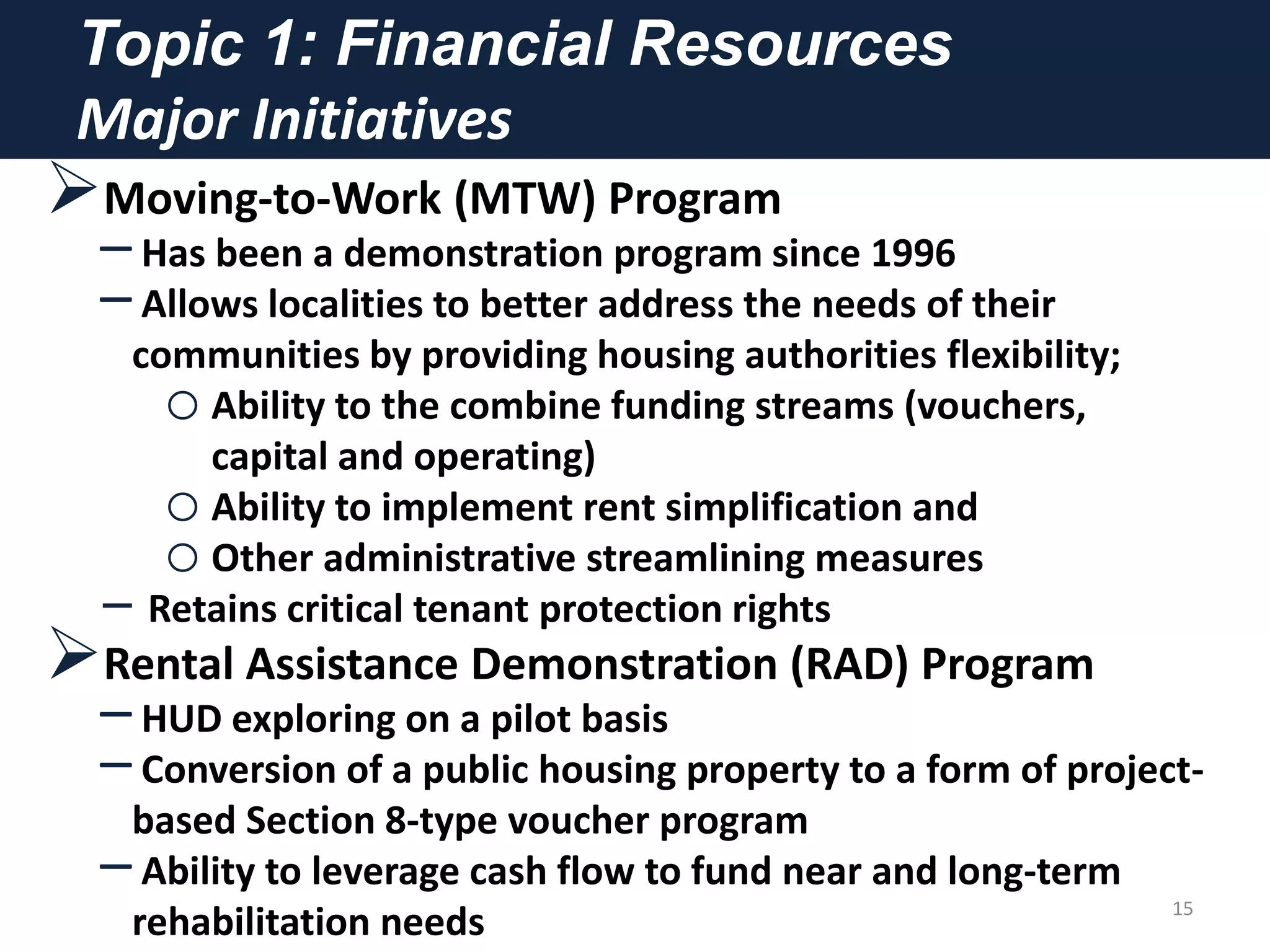 Topic 1: Financial Resources
Major Initiatives
Moving-to-Work (MTW) Program
–Has been a demonstration program since 1996
–Allows localities to better address the needs of their
communities by providing housing authorities flexibility;
oAbility to the combine funding streams (vouchers,
capital and operating)
oAbility to implement rent simplification and
oOther administrative streamlining measures
‒ Retains critical tenant protection rights
Rental Assistance Demonstration (RAD) Program
–HUD exploring on a pilot basis
–Conversion of a public housing property to a form of project-
based Section 8-type voucher program
–Ability to leverage cash flow to fund near and long-term
rehabilitation needs 15
 