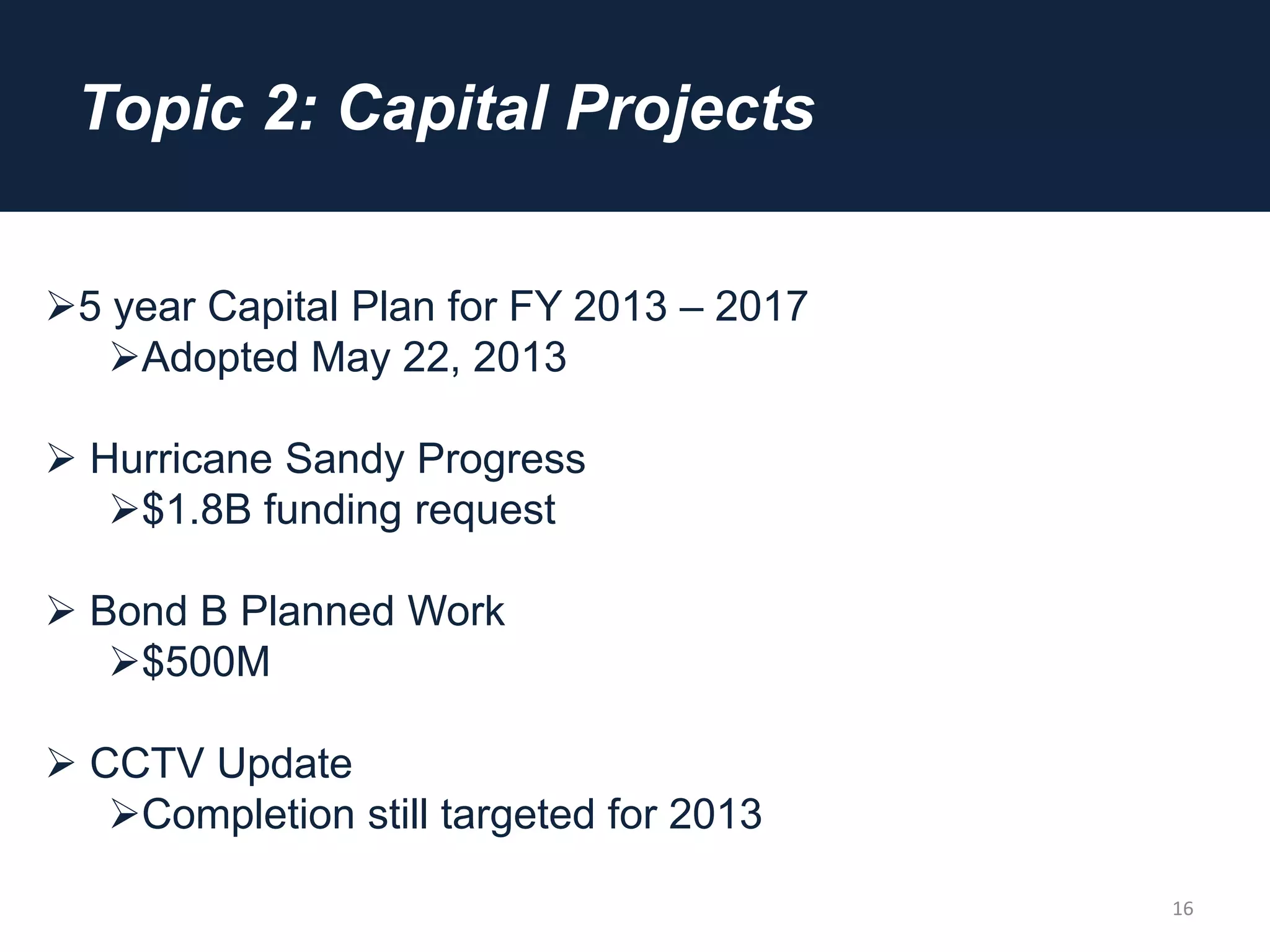 Topic 2: Capital Projects
16
5 year Capital Plan for FY 2013 – 2017
Adopted May 22, 2013
 Hurricane Sandy Progress
$1.8B funding request
 Bond B Planned Work
$500M
 CCTV Update
Completion still targeted for 2013
 