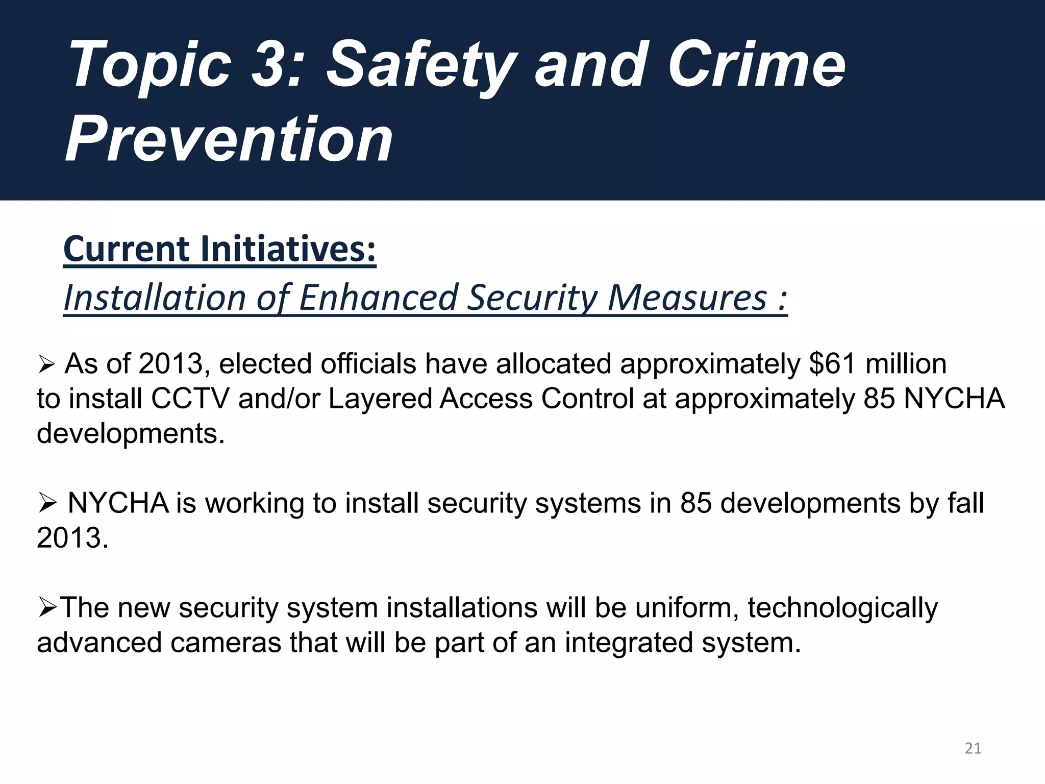 Topic 3: Safety and Crime
Prevention
Current Initiatives:
Installation of Enhanced Security Measures :
21
 As of 2013, elected officials have allocated approximately $61 million
to install CCTV and/or Layered Access Control at approximately 85 NYCHA
developments.
 NYCHA is working to install security systems in 85 developments by fall
2013.
The new security system installations will be uniform, technologically
advanced cameras that will be part of an integrated system.
 