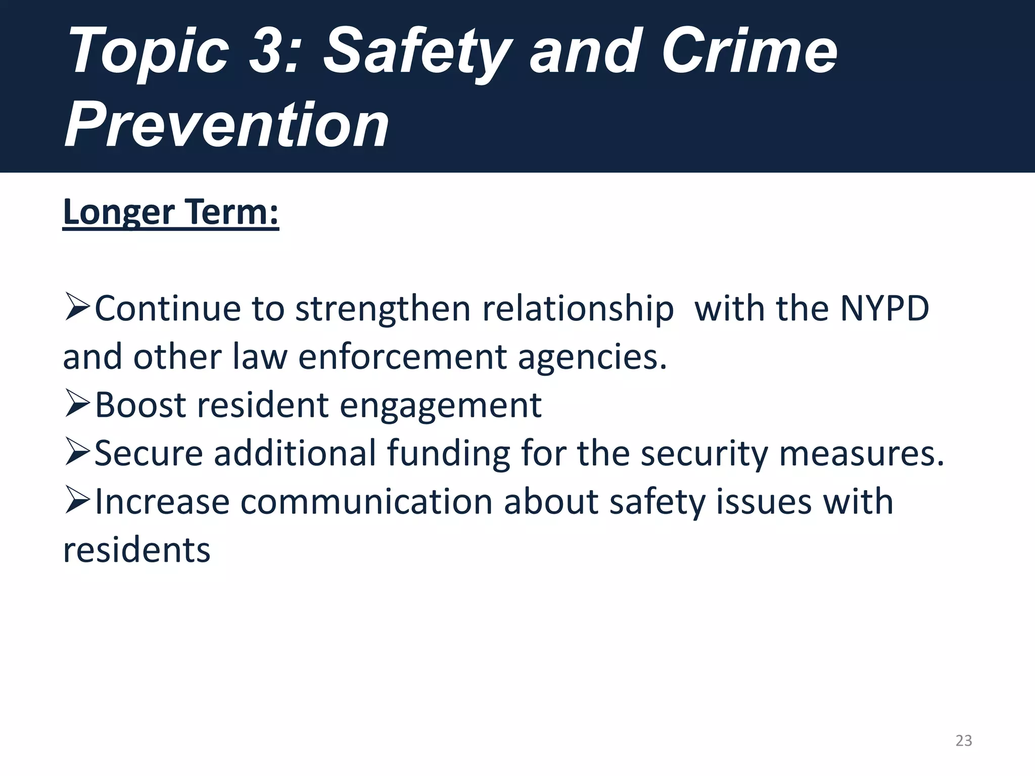 Topic 3: Safety and Crime
Prevention
Longer Term:
Continue to strengthen relationship with the NYPD
and other law enforcement agencies.
Boost resident engagement
Secure additional funding for the security measures.
Increase communication about safety issues with
residents
23
 