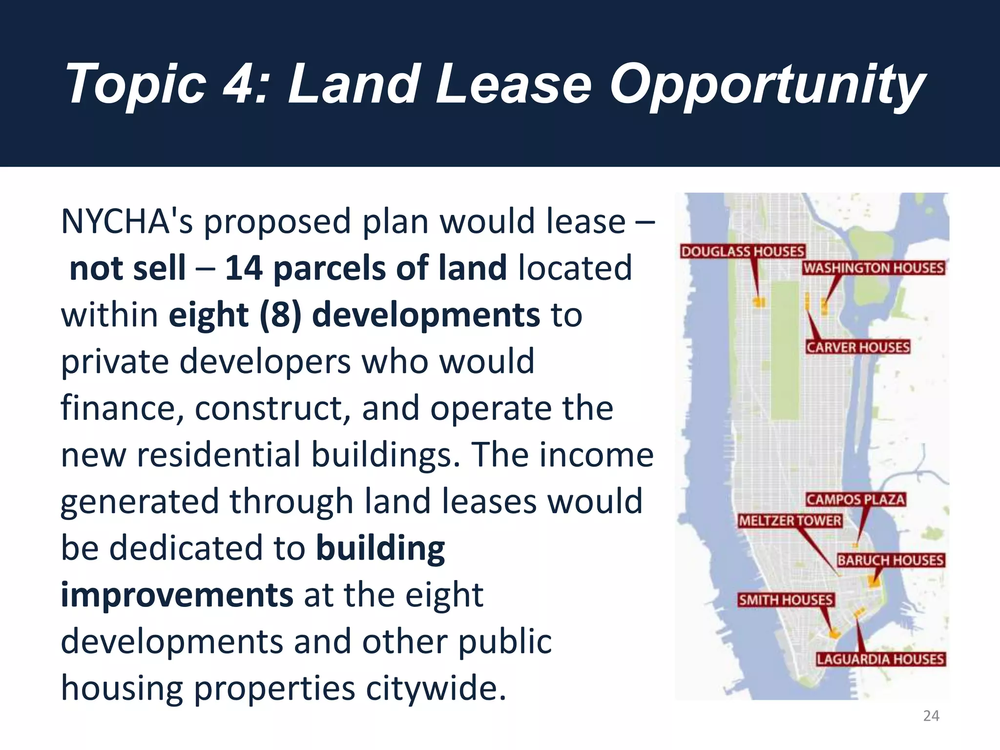 Topic 4: Land Lease Opportunity
NYCHA's proposed plan would lease –
not sell – 14 parcels of land located
within eight (8) developments to
private developers who would
finance, construct, and operate the
new residential buildings. The income
generated through land leases would
be dedicated to building
improvements at the eight
developments and other public
housing properties citywide.
24
 