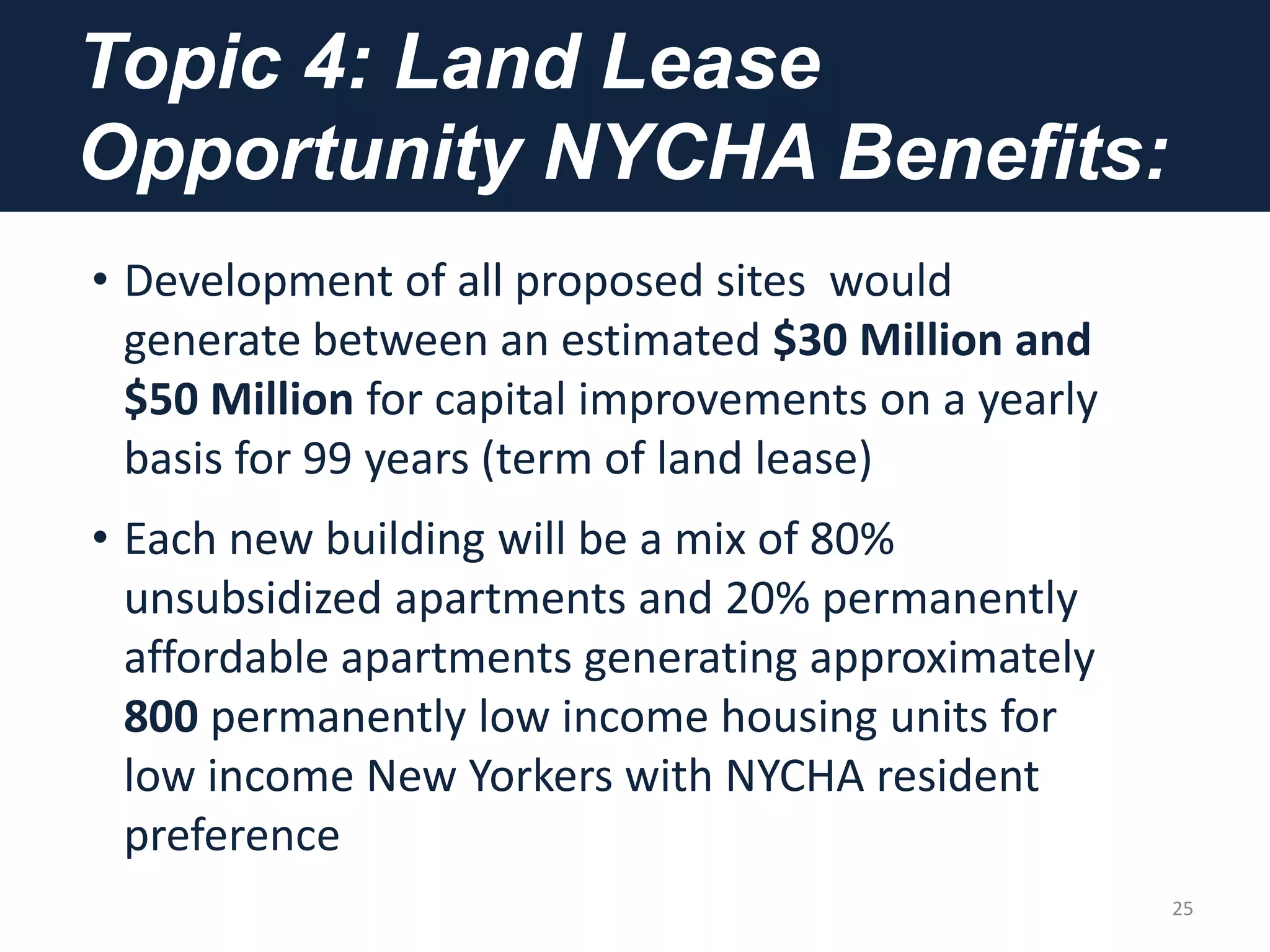 Topic 4: Land Lease
Opportunity NYCHA Benefits:
• Development of all proposed sites would
generate between an estimated $30 Million and
$50 Million for capital improvements on a yearly
basis for 99 years (term of land lease)
• Each new building will be a mix of 80%
unsubsidized apartments and 20% permanently
affordable apartments generating approximately
800 permanently low income housing units for
low income New Yorkers with NYCHA resident
preference
25
 