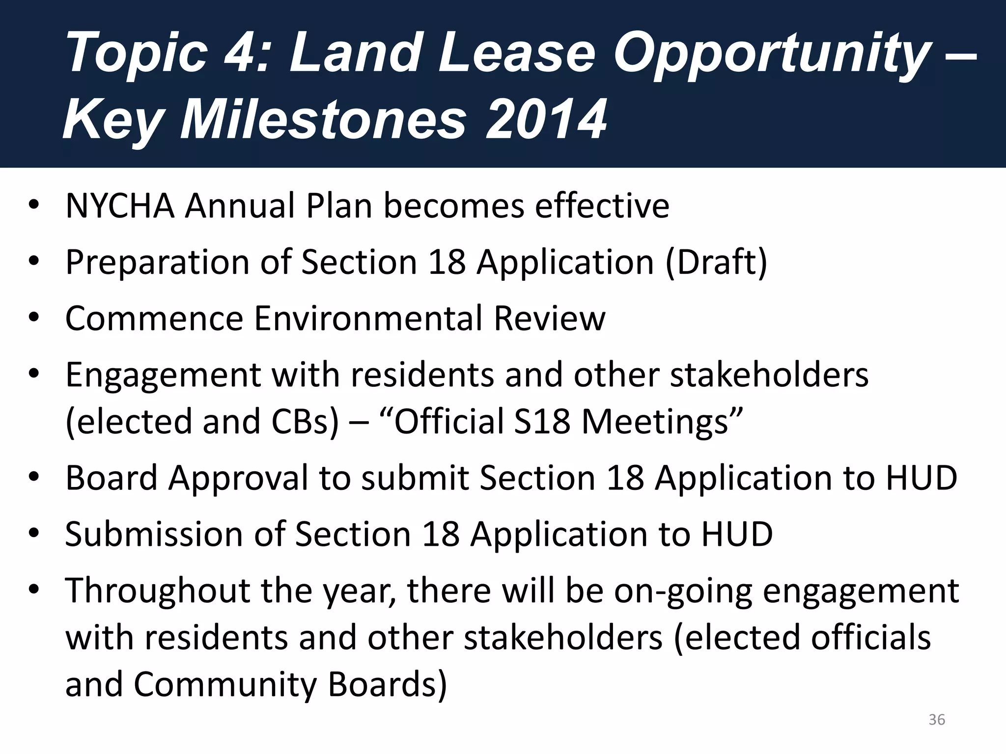 Topic 4: Land Lease Opportunity –
Key Milestones 2014
• NYCHA Annual Plan becomes effective
• Preparation of Section 18 Application (Draft)
• Commence Environmental Review
• Engagement with residents and other stakeholders
(elected and CBs) – “Official S18 Meetings”
• Board Approval to submit Section 18 Application to HUD
• Submission of Section 18 Application to HUD
• Throughout the year, there will be on-going engagement
with residents and other stakeholders (elected officials
and Community Boards)
36
 