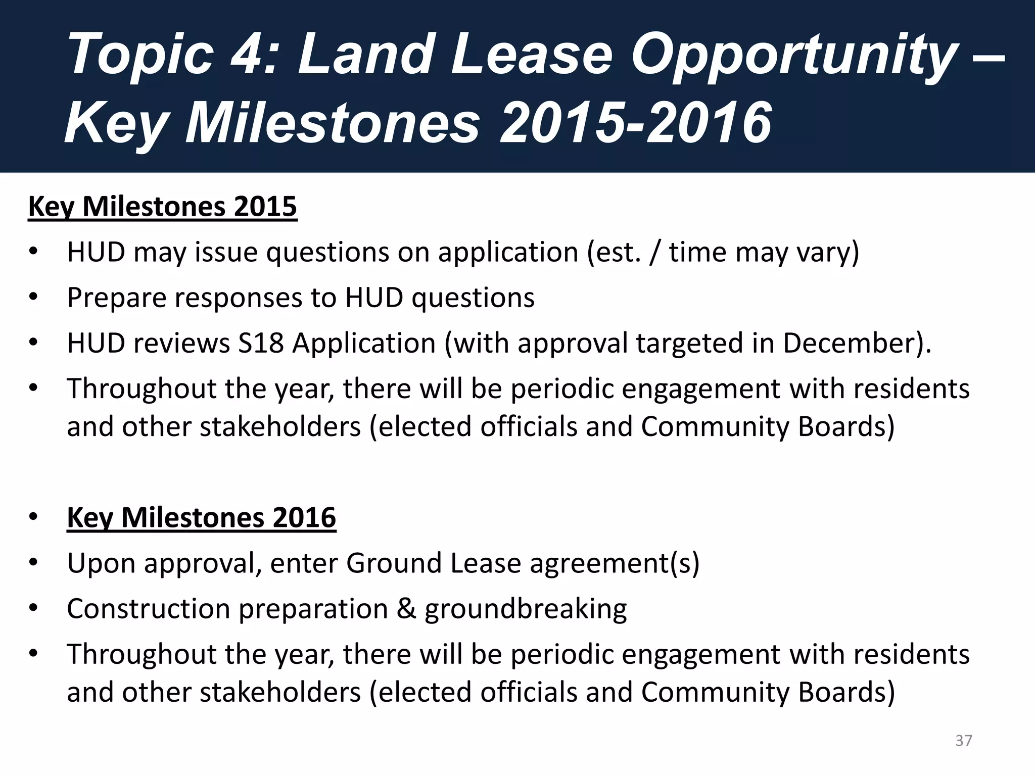 Topic 4: Land Lease Opportunity –
Key Milestones 2015-2016
Key Milestones 2015
• HUD may issue questions on application (est. / time may vary)
• Prepare responses to HUD questions
• HUD reviews S18 Application (with approval targeted in December).
• Throughout the year, there will be periodic engagement with residents
and other stakeholders (elected officials and Community Boards)
• Key Milestones 2016
• Upon approval, enter Ground Lease agreement(s)
• Construction preparation & groundbreaking
• Throughout the year, there will be periodic engagement with residents
and other stakeholders (elected officials and Community Boards)
37
 