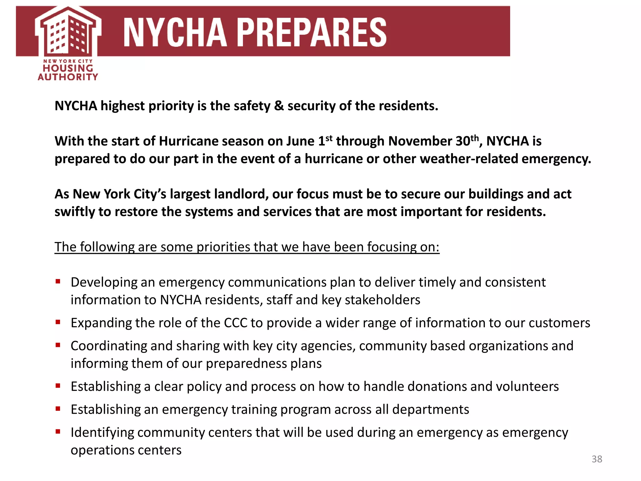38
NYCHA highest priority is the safety & security of the residents.
With the start of Hurricane season on June 1st through November 30th, NYCHA is
prepared to do our part in the event of a hurricane or other weather-related emergency.
As New York City’s largest landlord, our focus must be to secure our buildings and act
swiftly to restore the systems and services that are most important for residents.
The following are some priorities that we have been focusing on:
 Developing an emergency communications plan to deliver timely and consistent
information to NYCHA residents, staff and key stakeholders
 Expanding the role of the CCC to provide a wider range of information to our customers
 Coordinating and sharing with key city agencies, community based organizations and
informing them of our preparedness plans
 Establishing a clear policy and process on how to handle donations and volunteers
 Establishing an emergency training program across all departments
 Identifying community centers that will be used during an emergency as emergency
operations centers
 