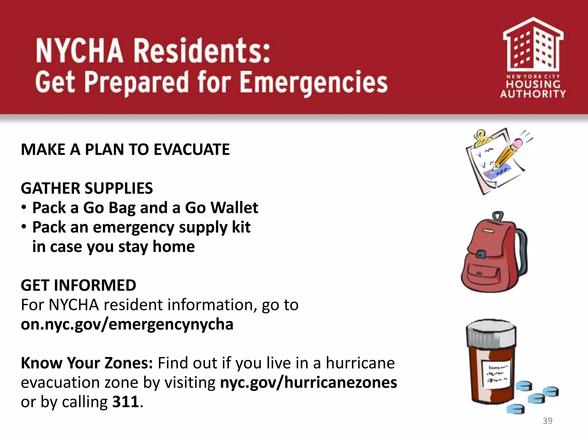 39
MAKE A PLAN TO EVACUATE
GATHER SUPPLIES
• Pack a Go Bag and a Go Wallet
• Pack an emergency supply kit
in case you stay home
GET INFORMED
For NYCHA resident information, go to
on.nyc.gov/emergencynycha
Know Your Zones: Find out if you live in a hurricane
evacuation zone by visiting nyc.gov/hurricanezones
or by calling 311.
 