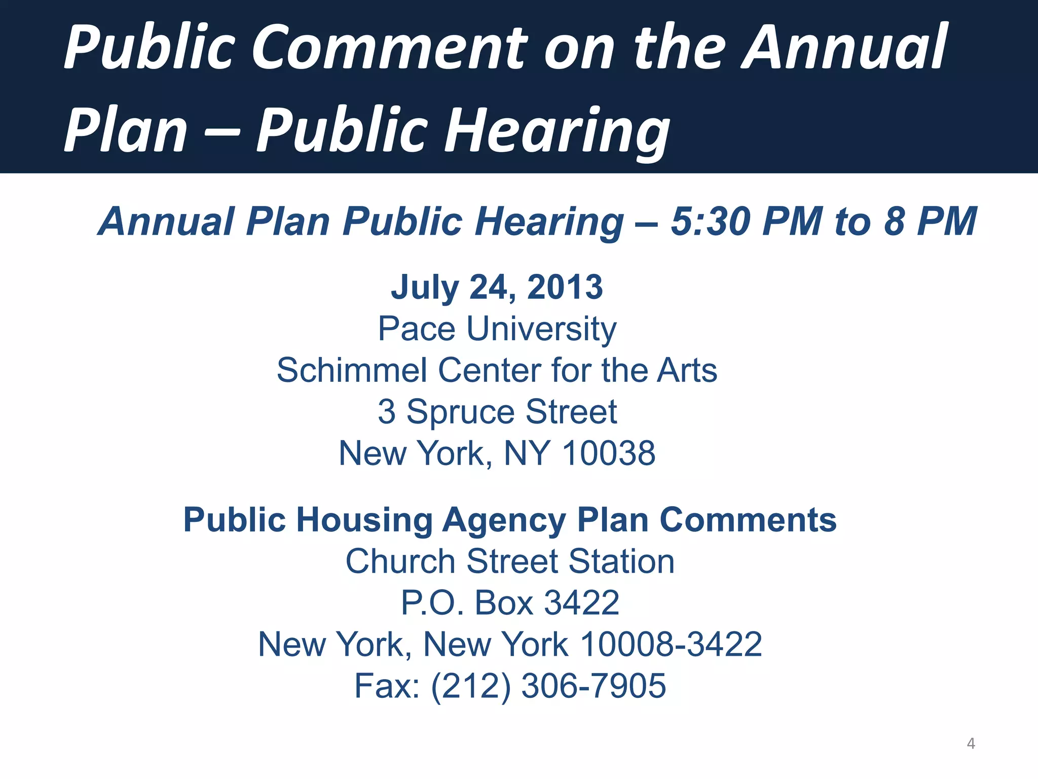 Public Comment on the Annual
Plan – Public Hearing
4
Annual Plan Public Hearing – 5:30 PM to 8 PM
July 24, 2013
Pace University
Schimmel Center for the Arts
3 Spruce Street
New York, NY 10038
Public Housing Agency Plan Comments
Church Street Station
P.O. Box 3422
New York, New York 10008-3422
Fax: (212) 306-7905
 