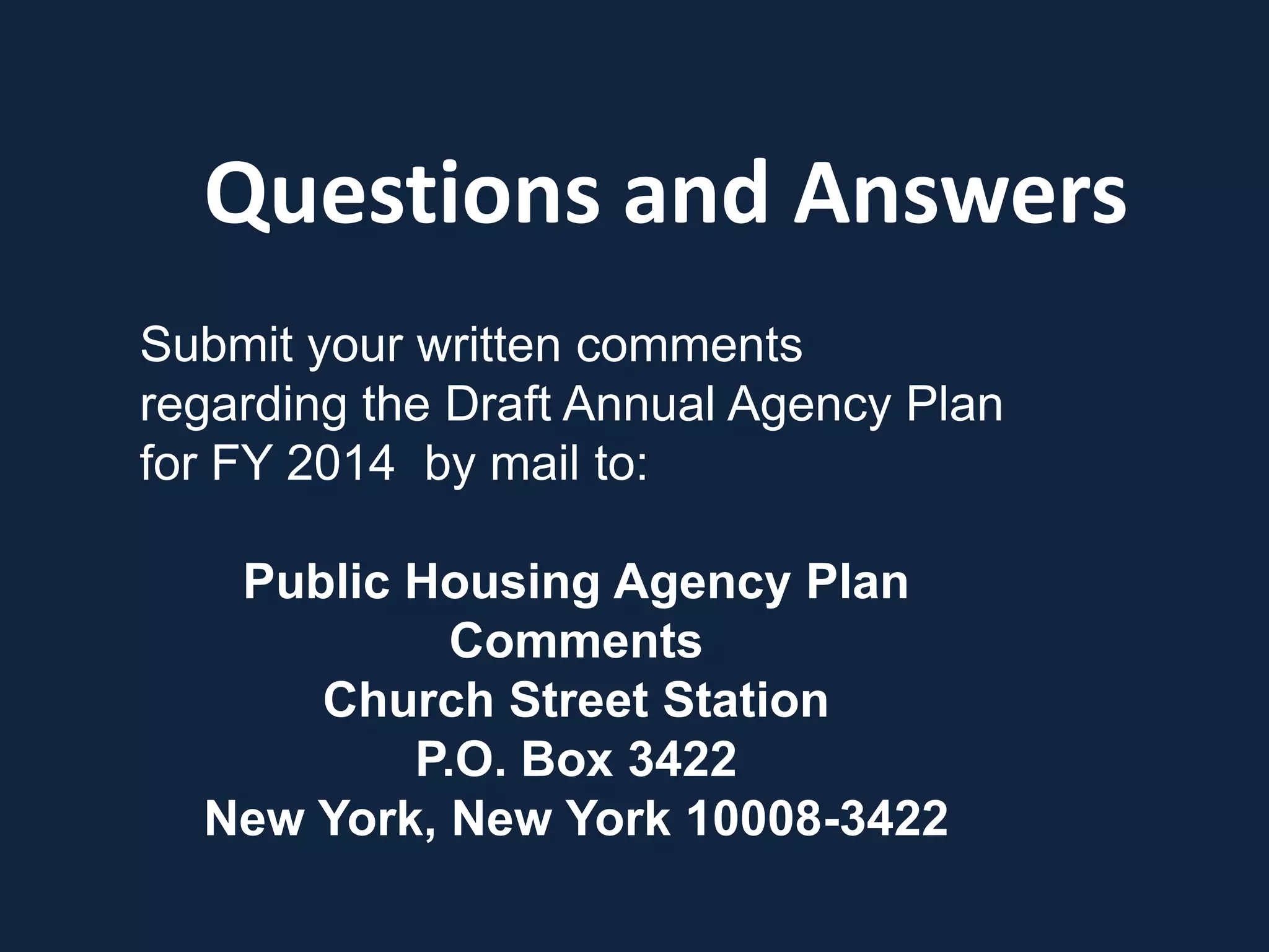 Questions and Answers
Submit your written comments
regarding the Draft Annual Agency Plan
for FY 2014 by mail to:
Public Housing Agency Plan
Comments
Church Street Station
P.O. Box 3422
New York, New York 10008-3422
 