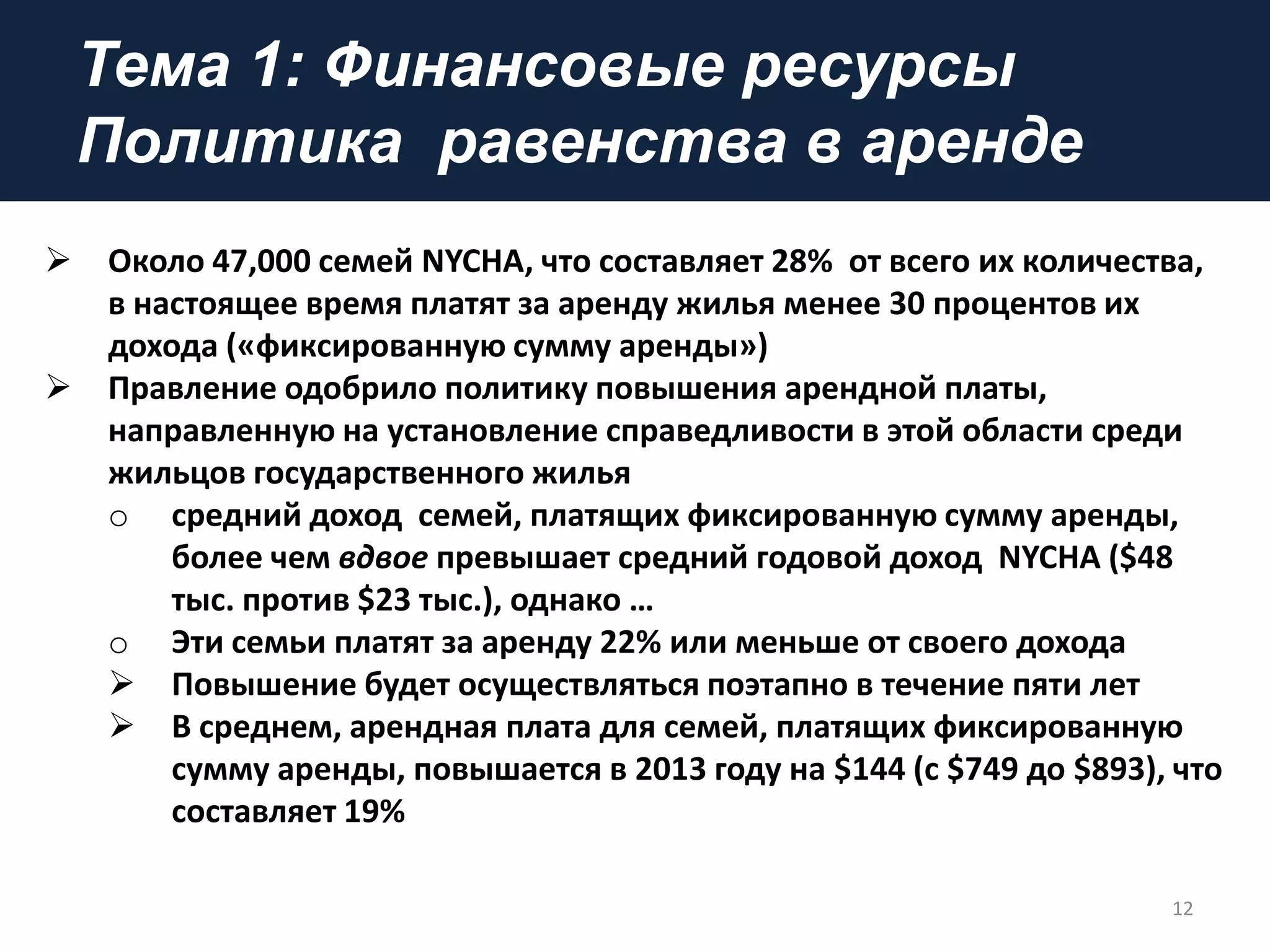 Тема 1: Финансовые ресурсы
Политика равенства в аренде
12
 Около 47,000 семей NYCHA, что составляет 28% от всего их количества,
в настоящее время платят за аренду жилья менее 30 процентов их
дохода («фиксированную сумму аренды»)
 Правление одобрило политику повышения арендной платы,
направленную на установление справедливости в этой области среди
жильцов государственного жилья
o средний доход семей, платящих фиксированную сумму аренды,
более чем вдвое превышает средний годовой доход NYCHA ($48
тыс. против $23 тыс.), однако …
o Эти семьи платят за аренду 22% или меньше от своего дохода
 Повышение будет осуществляться поэтапно в течение пяти лет
 В среднем, арендная плата для семей, платящих фиксированную
сумму аренды, повышается в 2013 году на $144 (с $749 до $893), что
составляет 19%
 