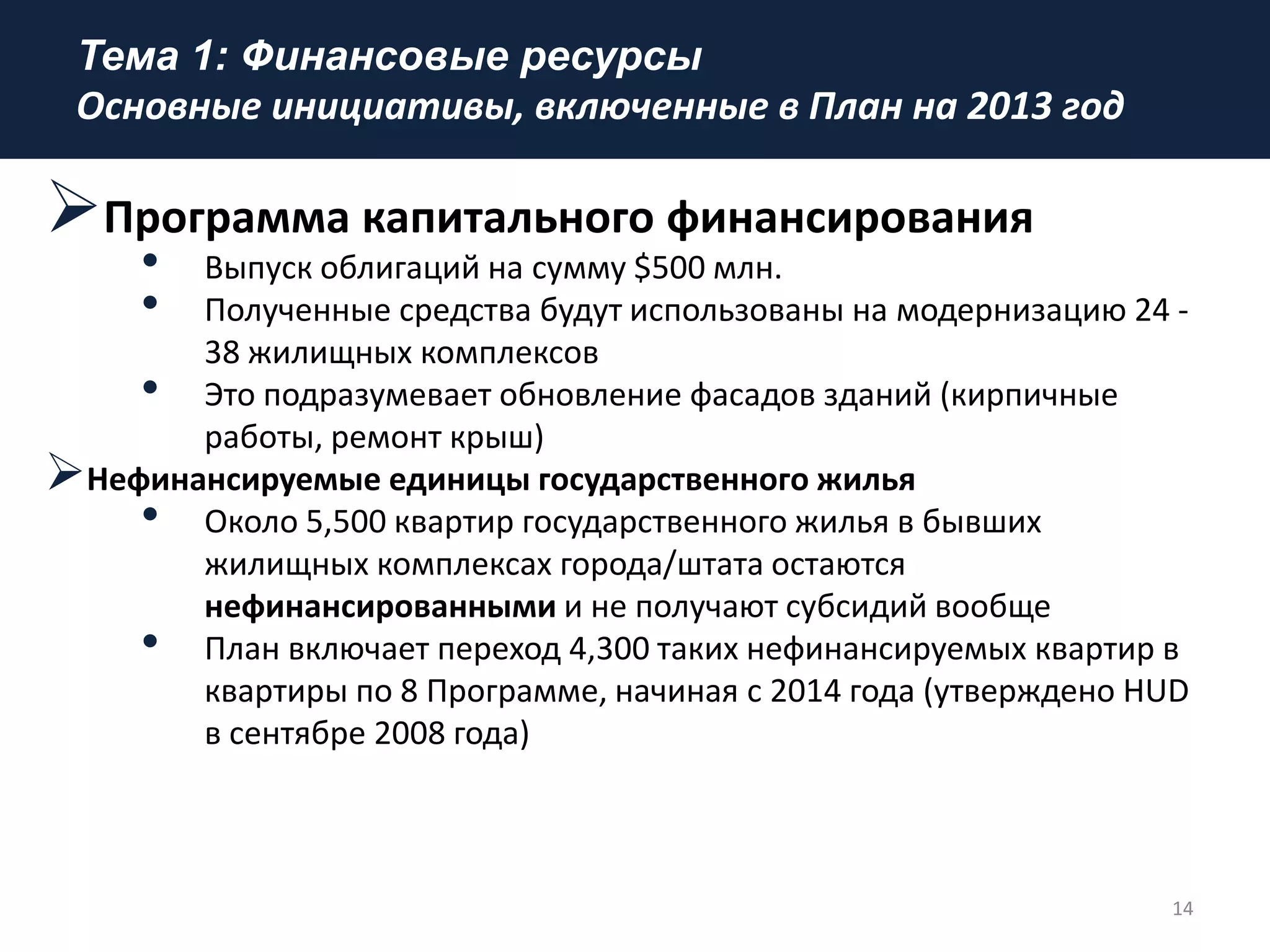 Тема 1: Финансовые ресурсы
Основные инициативы, включенные в План на 2013 год
Программа капитального финансирования
• Выпуск облигаций на сумму $500 млн.
• Полученные средства будут использованы на модернизацию 24 -
38 жилищных комплексов
• Это подразумевает обновление фасадов зданий (кирпичные
работы, ремонт крыш)
Нефинансируемые единицы государственного жилья
• Около 5,500 квартир государственного жилья в бывших
жилищных комплексах города/штата остаются
нефинансированными и не получают субсидий вообще
• План включает переход 4,300 таких нефинансируемых квартир в
квартиры по 8 Программе, начиная с 2014 года (утверждено HUD
в сентябре 2008 года)
14
 