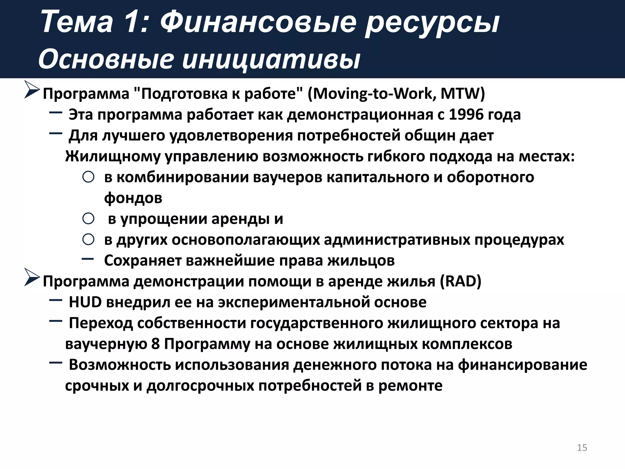 Тема 1: Финансовые ресурсы
Основные инициативы
Программа "Подготовка к работе" (Moving-to-Work, MTW)
– Эта программа работает как демонстрационная с 1996 года
– Для лучшего удовлетворения потребностей общин дает
Жилищному управлению возможность гибкого подхода на местах:
o в комбинировании ваучеров капитального и оборотного
фондов
o в упрощении аренды и
o в других основополагающих административных процедурах
‒ Сохраняет важнейшие права жильцов
Программа демонстрации помощи в аренде жилья (RAD)
– HUD внедрил ее на экспериментальной основе
– Переход собственности государственного жилищного сектора на
ваучерную 8 Программу на основе жилищных комплексов
– Возможность использования денежного потока на финансирование
срочных и долгосрочных потребностей в ремонте
15
 