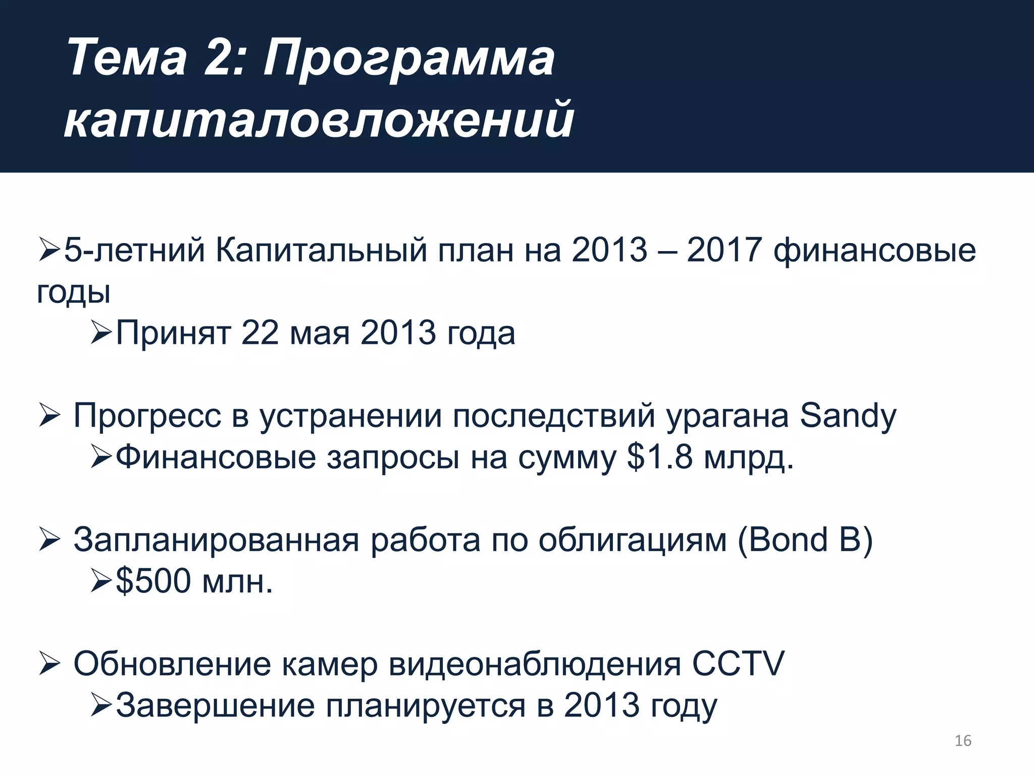 Тема 2: Программа
капиталовложений
16
5-летний Капитальный план на 2013 – 2017 финансовые
годы
Принят 22 мая 2013 года
 Прогресс в устранении последствий урагана Sandy
Финансовые запросы на сумму $1.8 млрд.
 Запланированная работа по облигациям (Bond B)
$500 млн.
 Обновление камер видеонаблюдения CCTV
Завершение планируется в 2013 году
 