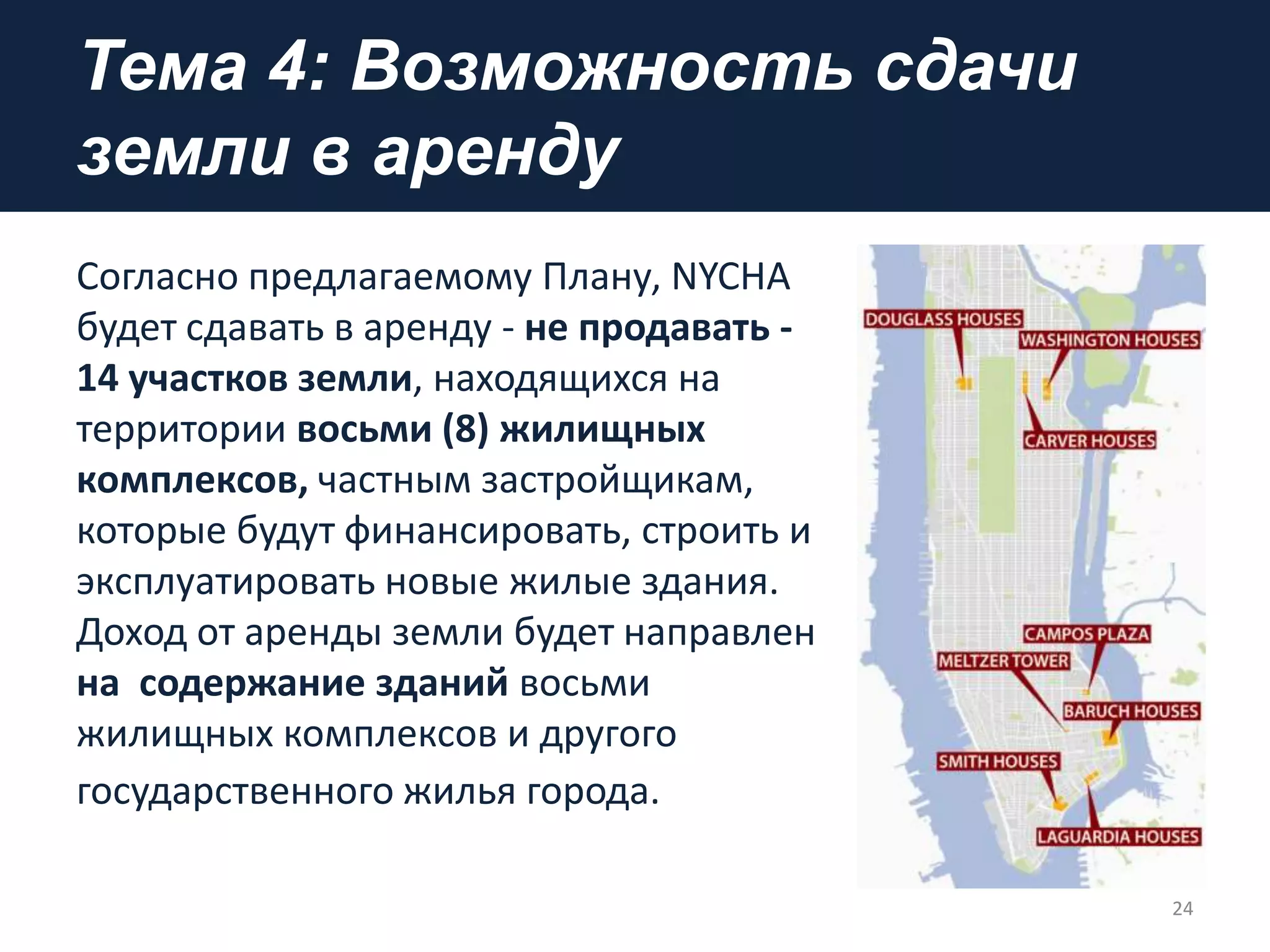 Тема 4: Возможность сдачи
земли в аренду
Согласно предлагаемому Плану, NYCHA
будет сдавать в аренду - не продавать -
14 участков земли, находящихся на
территории восьми (8) жилищных
комплексов, частным застройщикам,
которые будут финансировать, строить и
эксплуатировать новые жилые здания.
Доход от аренды земли будет направлен
на содержание зданий восьми
жилищных комплексов и другого
государственного жилья города.
24
 