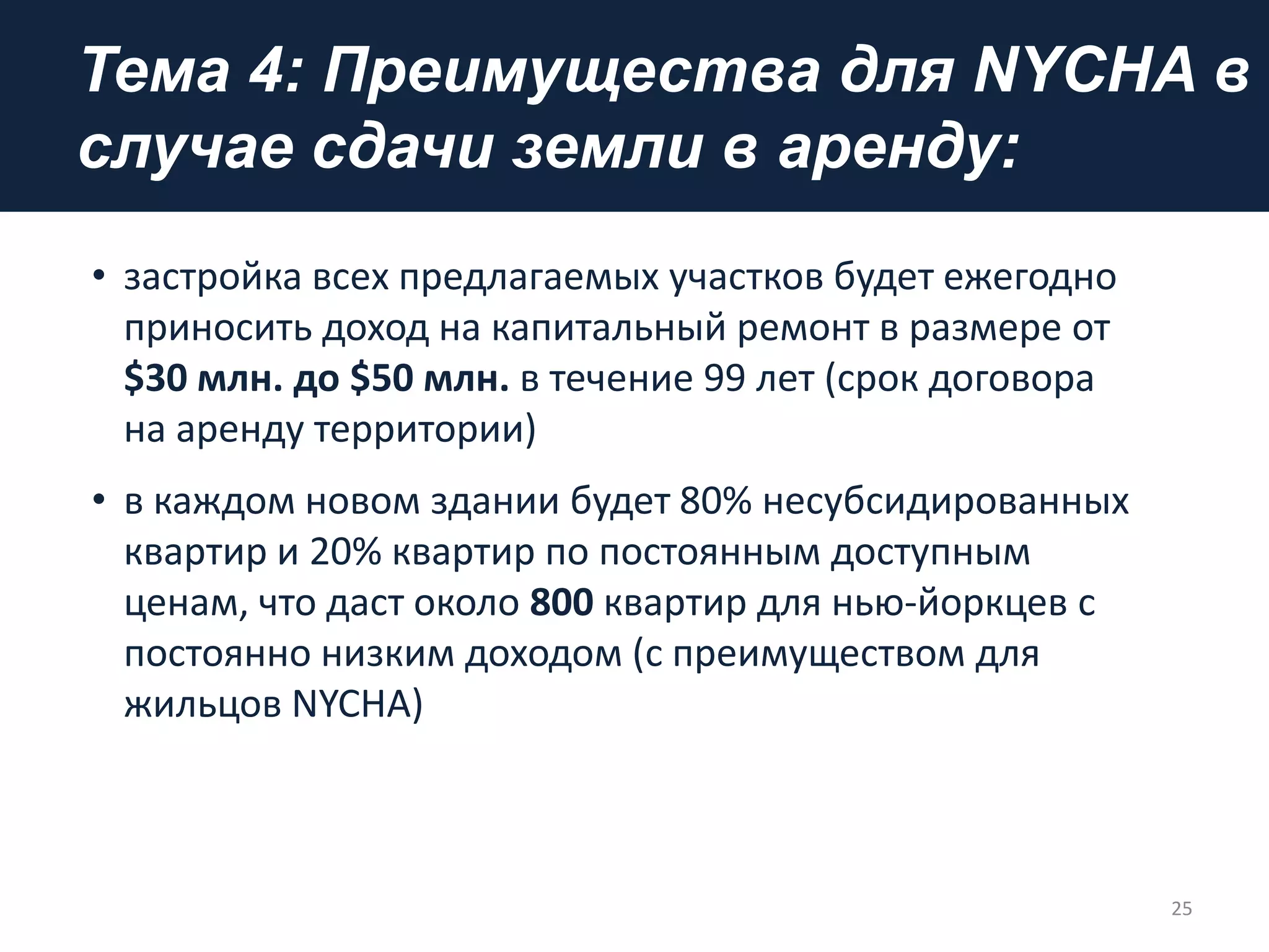 Тема 4: Преимущества для NYCHA в
случае сдачи земли в аренду:
• застройка всех предлагаемых участков будет ежегодно
приносить доход на капитальный ремонт в размере от
$30 млн. до $50 млн. в течение 99 лет (срок договора
на аренду территории)
• в каждом новом здании будет 80% несубсидированных
квартир и 20% квартир по постоянным доступным
ценам, что даст около 800 квартир для нью-йоркцев с
постоянно низким доходом (с преимуществом для
жильцов NYCHA)
25
 