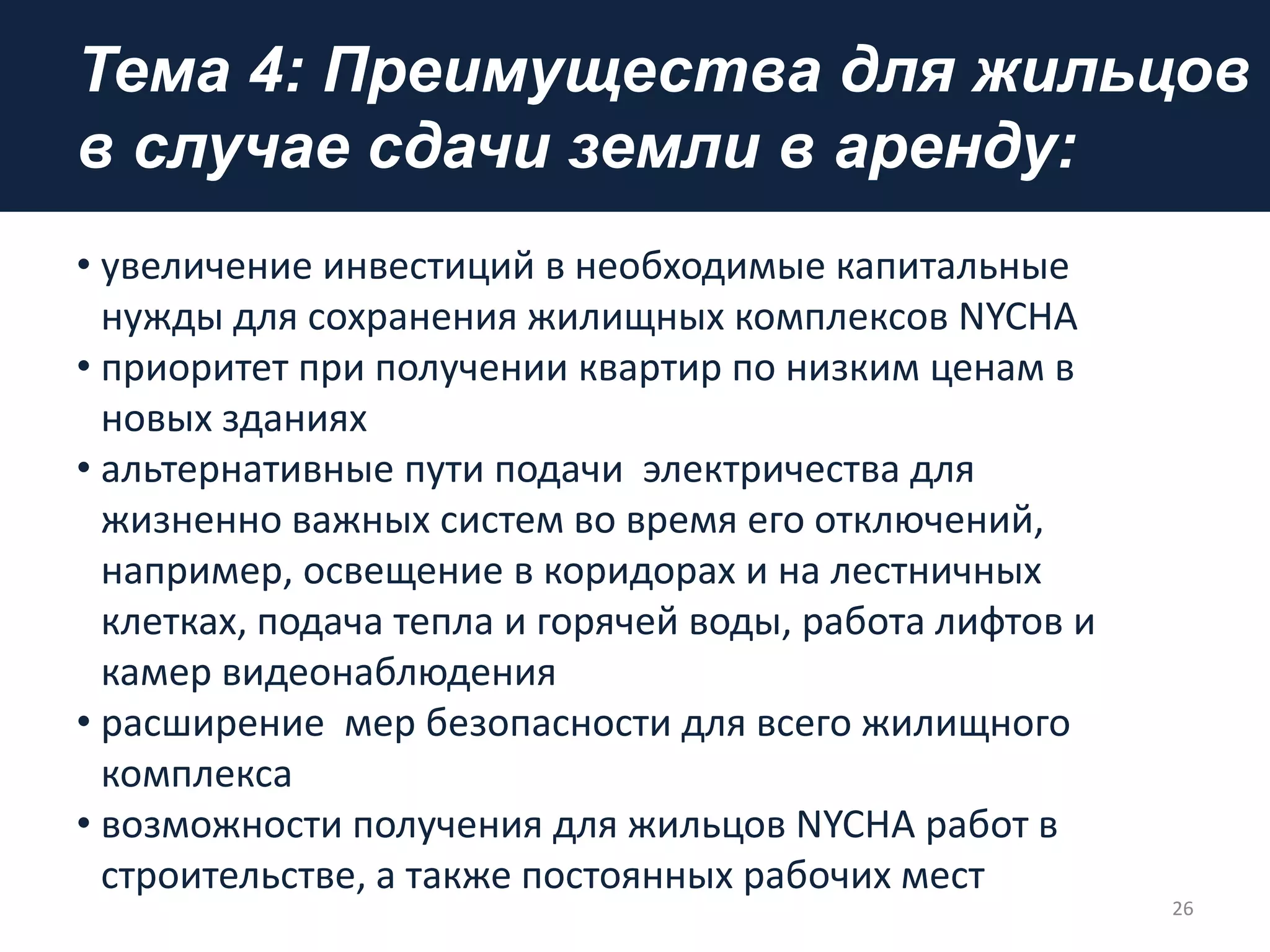 Тема 4: Преимущества для жильцов
в случае сдачи земли в аренду:
• увеличение инвестиций в необходимые капитальные
нужды для сохранения жилищных комплексов NYCHA
• приоритет при получении квартир по низким ценам в
новых зданиях
• альтернативные пути подачи электричества для
жизненно важных систем во время его отключений,
например, освещение в коридорах и на лестничных
клетках, подача тепла и горячей воды, работа лифтов и
камер видеонаблюдения
• расширение мер безопасности для всего жилищного
комплекса
• возможности получения для жильцов NYCHA работ в
строительстве, а также постоянных рабочих мест
26
 
