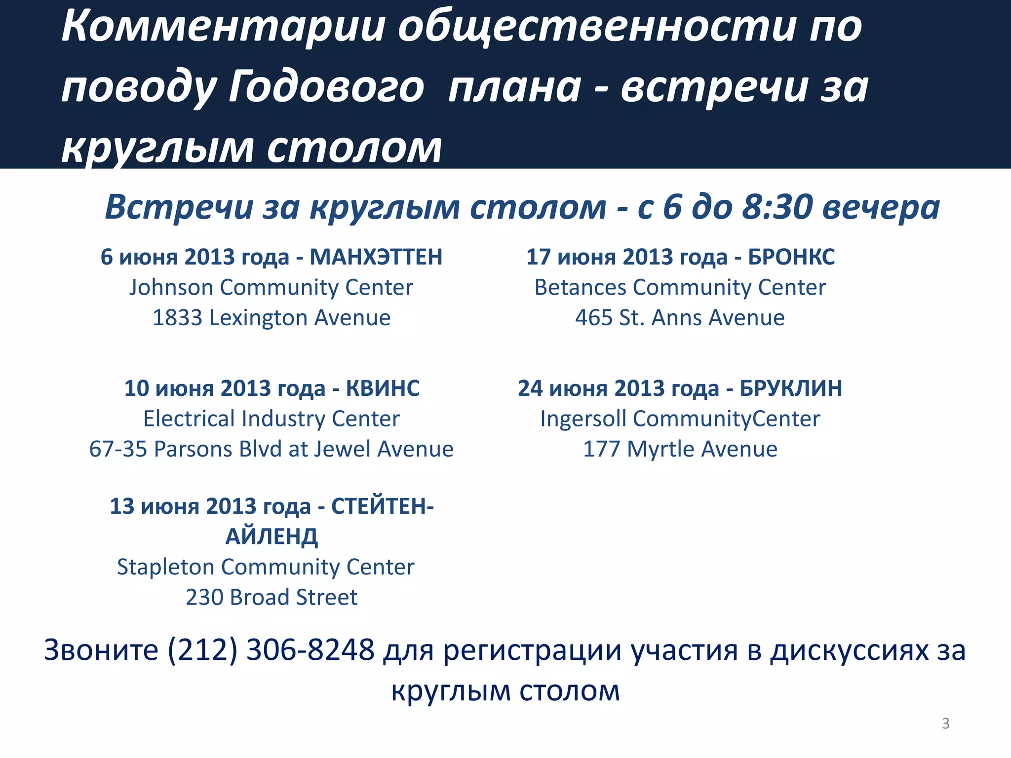 Комментарии общественности по
поводу Годового плана - встречи за
круглым столом
3
Звоните (212) 306-8248 для регистрации участия в дискуссиях за
круглым столом
6 июня 2013 года - МАНХЭТТЕН
Johnson Community Center
1833 Lexington Avenue
17 июня 2013 года - БРОНКС
Betances Community Center
465 St. Anns Avenue
10 июня 2013 года - КВИНС
Electrical Industry Center
67-35 Parsons Blvd at Jewel Avenue
24 июня 2013 года - БРУКЛИН
Ingersoll CommunityCenter
177 Myrtle Avenue
13 июня 2013 года - СТЕЙТЕН-
АЙЛЕНД
Stapleton Community Center
230 Broad Street
Встречи за круглым столом - с 6 до 8:30 вечера
 