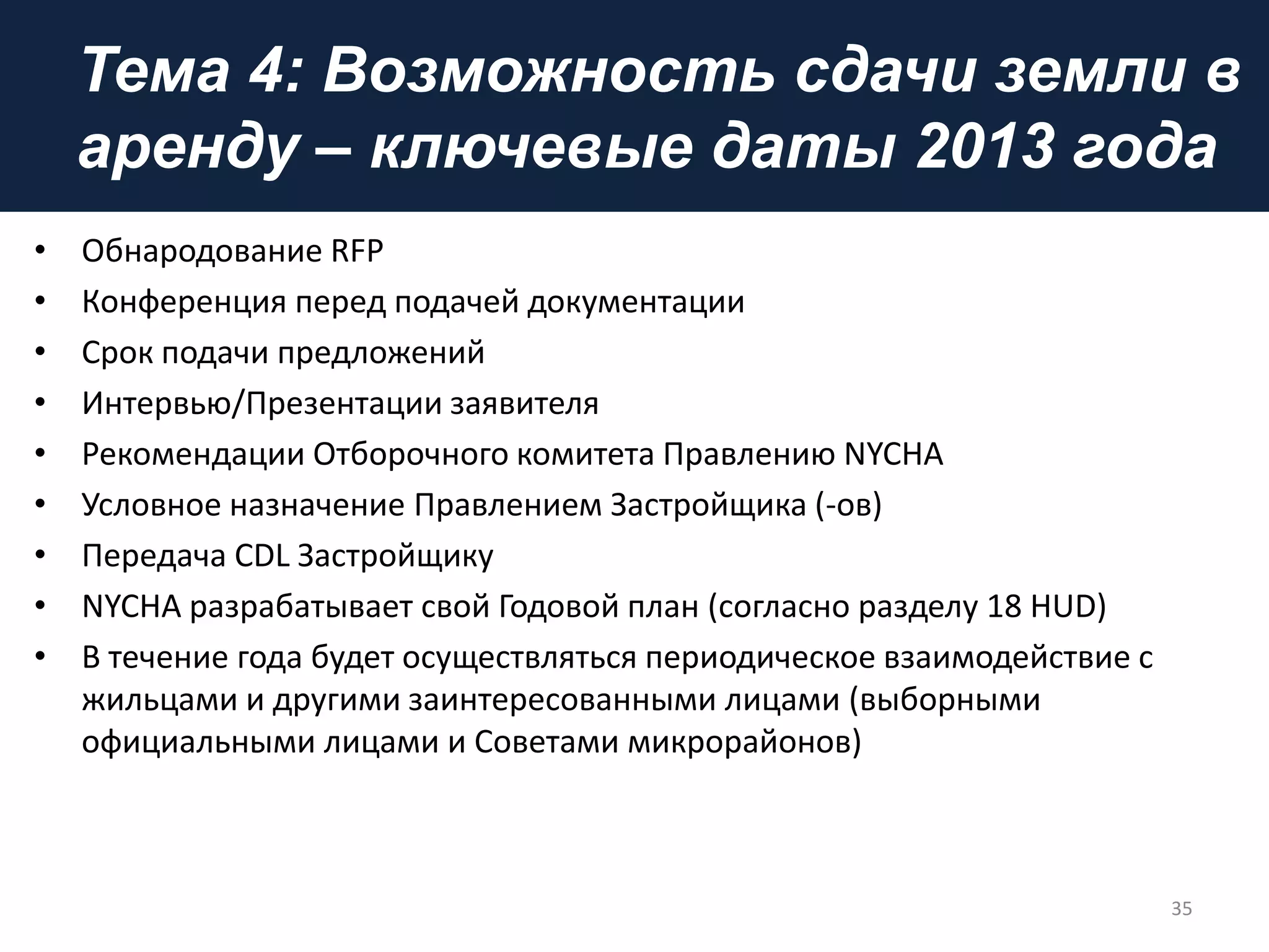 Тема 4: Возможность сдачи земли в
аренду – ключевые даты 2013 года
• Обнародование RFP
• Конференция перед подачей документации
• Срок подачи предложений
• Интервью/Презентации заявителя
• Рекомендации Отборочного комитета Правлению NYCHA
• Условное назначение Правлением Застройщика (-ов)
• Передача CDL Застройщику
• NYCHA разрабатывает свой Годовой план (согласно разделу 18 HUD)
• В течение года будет осуществляться периодическое взаимодействие с
жильцами и другими заинтересованными лицами (выборными
официальными лицами и Советами микрорайонов)
35
 