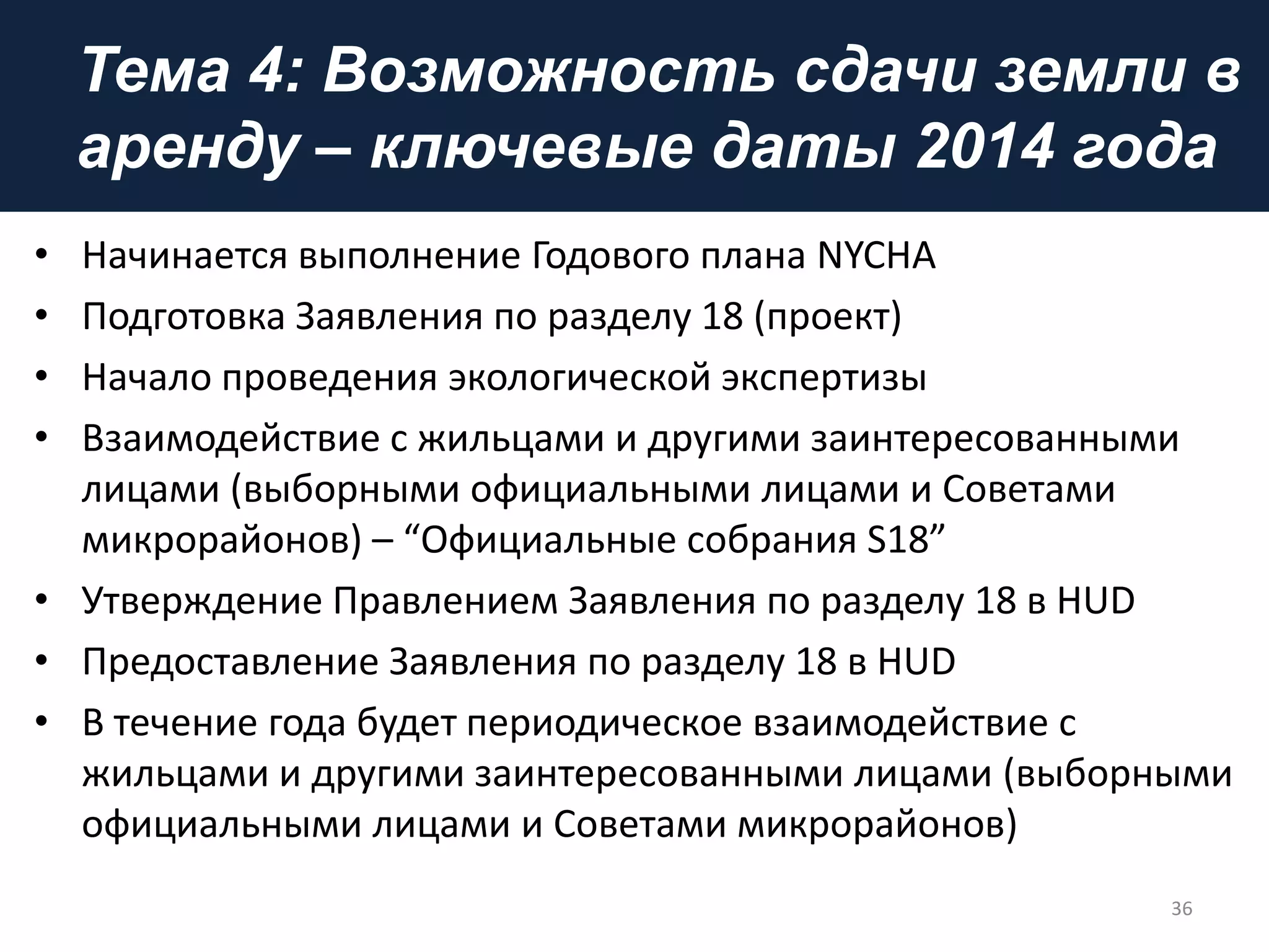 Тема 4: Возможность сдачи земли в
аренду – ключевые даты 2014 года
• Начинается выполнение Годового плана NYCHA
• Подготовка Заявления по разделу 18 (проект)
• Начало проведения экологической экспертизы
• Взаимодействие с жильцами и другими заинтересованными
лицами (выборными официальными лицами и Советами
микрорайонов) – “Официальные собрания S18”
• Утверждение Правлением Заявления по разделу 18 в HUD
• Предоставление Заявления по разделу 18 в HUD
• В течение года будет периодическое взаимодействие с
жильцами и другими заинтересованными лицами (выборными
официальными лицами и Советами микрорайонов)
36
 