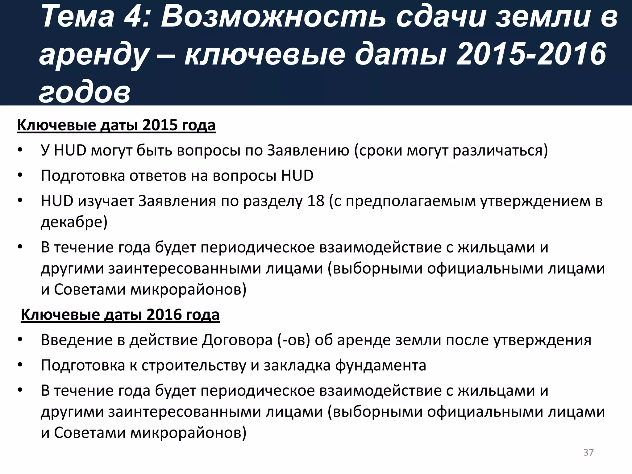Тема 4: Возможность сдачи земли в
аренду – ключевые даты 2015-2016
годов
Kлючевые даты 2015 года
• У HUD могут быть вопросы по Заявлению (сроки могут различаться)
• Подготовка ответов на вопросы HUD
• HUD изучает Заявления по разделу 18 (с предполагаемым утверждением в
декабре)
• В течение года будет периодическое взаимодействие с жильцами и
другими заинтересованными лицами (выборными официальными лицами
и Советами микрорайонов)
Kлючевые даты 2016 года
• Введение в действие Договора (-ов) об аренде земли после утверждения
• Подготовка к строительству и закладка фундамента
• В течение года будет периодическое взаимодействие с жильцами и
другими заинтересованными лицами (выборными официальными лицами
и Советами микрорайонов)
37
 