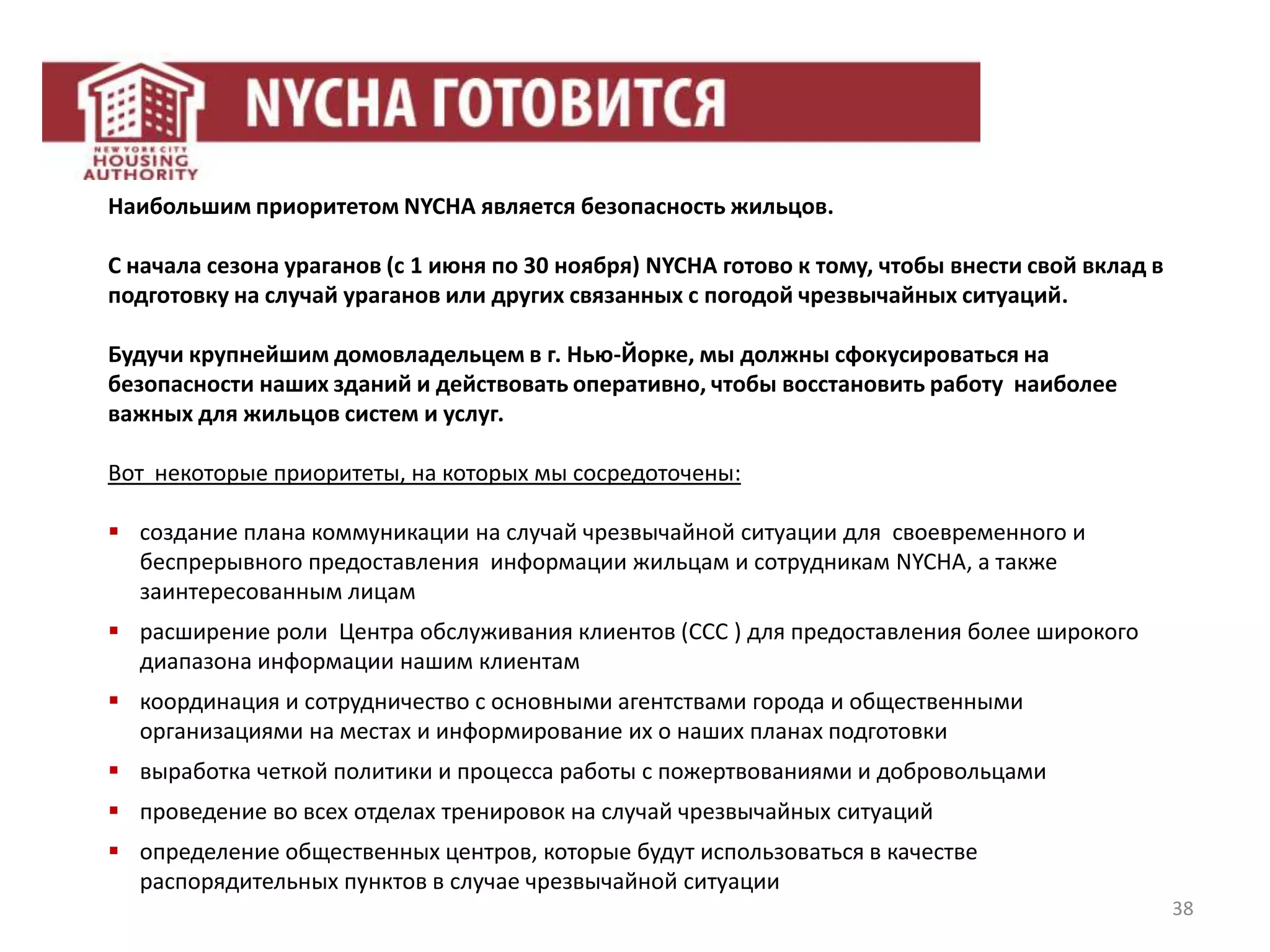 38
Наибольшим приоритетом NYCHA является безопасность жильцов.
С начала сезона ураганов (с 1 июня по 30 ноября) NYCHA готово к тому, чтобы внести свой вклад в
подготовку на случай ураганов или других связанных с погодой чрезвычайных ситуаций.
Будучи крупнейшим домовладельцем в г. Нью-Йорке, мы должны сфокусироваться на
безопасности наших зданий и действовать оперативно, чтобы восстановить работу наиболее
важных для жильцов систем и услуг.
Вот некоторые приоритеты, на которых мы сосредоточены:
 создание плана коммуникации на случай чрезвычайной ситуации для своевременного и
беспрерывного предоставления информации жильцам и сотрудникам NYCHA, а также
заинтересованным лицам
 расширение роли Центра обслуживания клиентов (CCC ) для предоставления более широкого
диапазона информации нашим клиентам
 координация и сотрудничество с основными агентствами города и общественными
организациями на местах и информирование их о наших планах подготовки
 выработка четкой политики и процесса работы с пожертвованиями и добровольцами
 проведение во всех отделах тренировок на случай чрезвычайных ситуаций
 определение общественных центров, которые будут использоваться в качестве
распорядительных пунктов в случае чрезвычайной ситуации
 