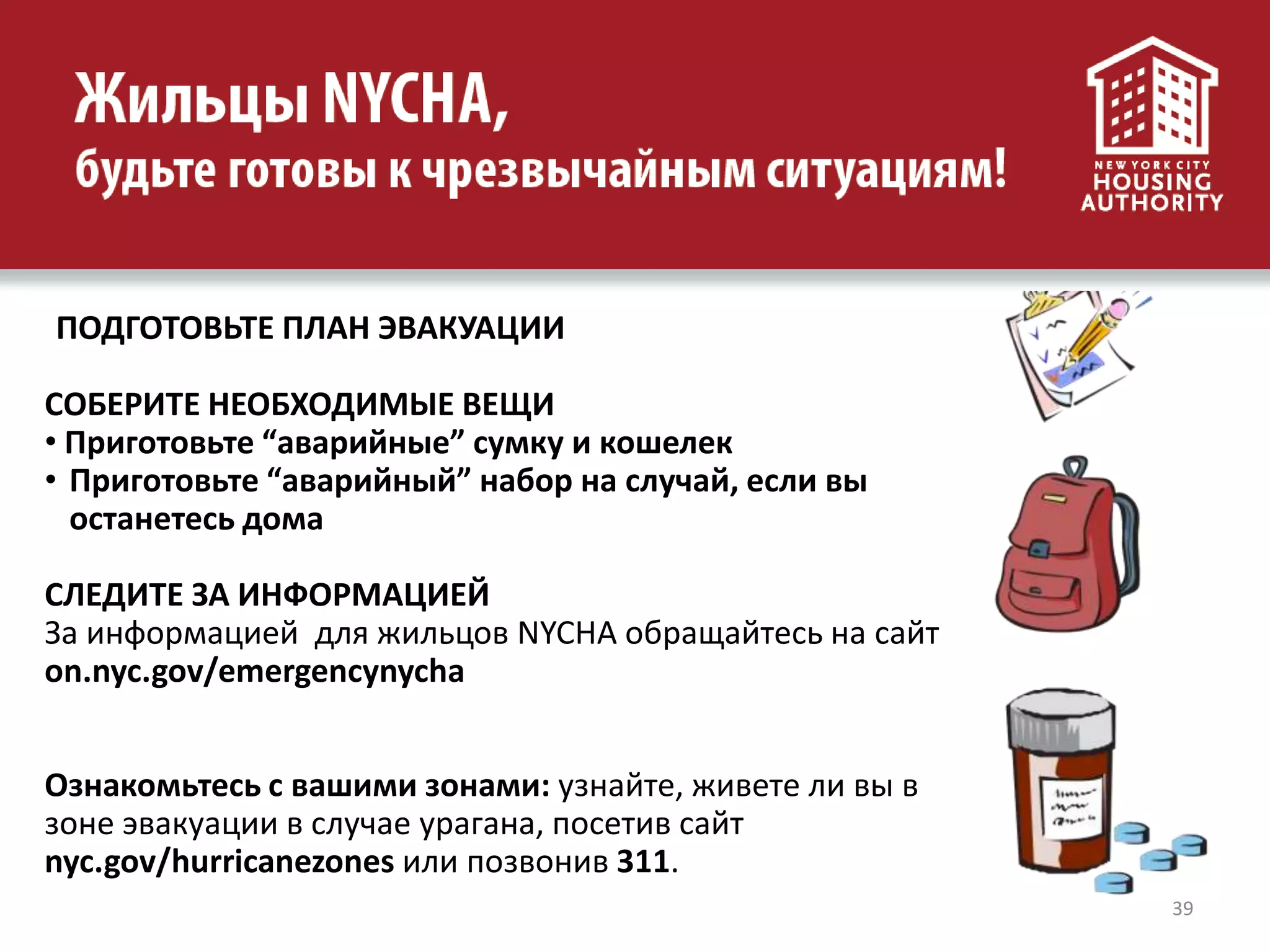 39
ПОДГОТОВЬТЕ ПЛАН ЭВАКУАЦИИ
СОБЕРИТЕ НЕОБХОДИМЫЕ ВЕЩИ
• Приготовьте “аварийные” сумку и кошелек
• Приготовьте “аварийный” набор на случай, если вы
останетесь дома
СЛЕДИТЕ ЗА ИНФОРМАЦИЕЙ
За информацией для жильцов NYCHA обращайтесь на сайт
on.nyc.gov/emergencynycha
Ознакомьтесь с вашими зонами: узнайте, живете ли вы в
зоне эвакуации в случае урагана, посетив сайт
nyc.gov/hurricanezones или позвонив 311.
 