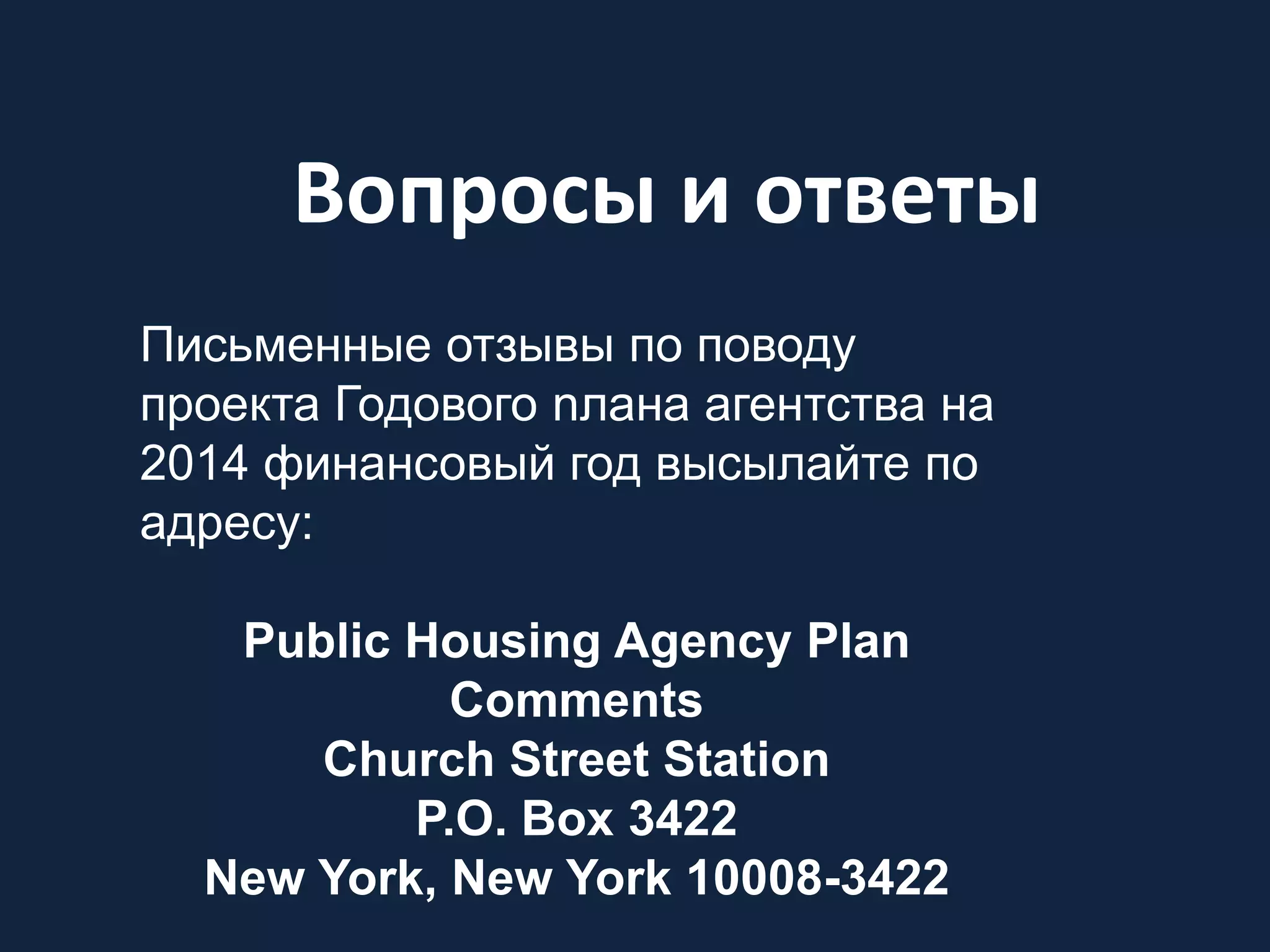 Вопросы и ответы
Письменные отзывы по поводу
проекта Годового nлана агентства на
2014 финансовый год высылайте по
адресу:
Public Housing Agency Plan
Comments
Church Street Station
P.O. Box 3422
New York, New York 10008-3422
 