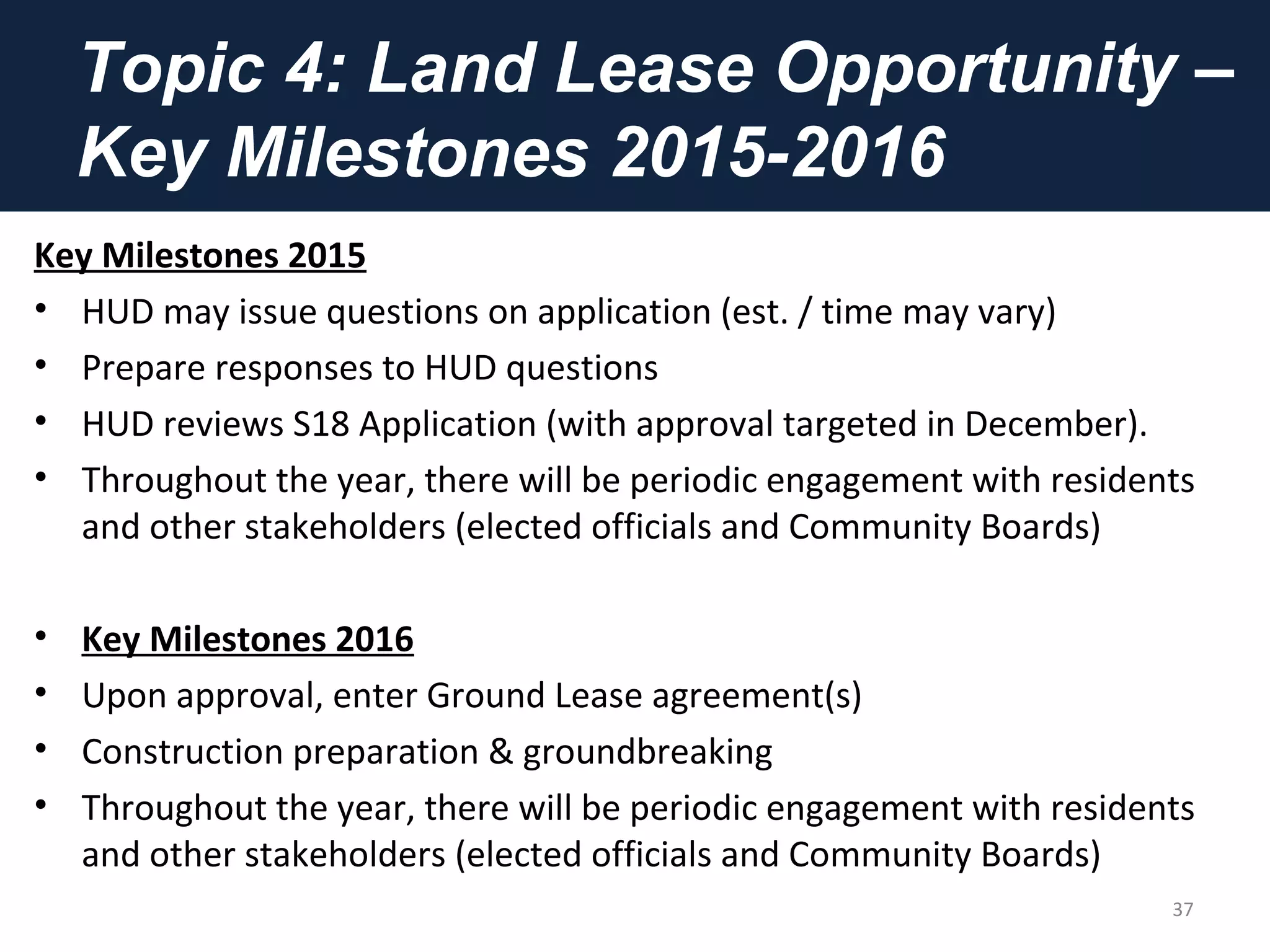 Topic 4: Land Lease Opportunity –
Key Milestones 2015-2016
Key Milestones 2015
• HUD may issue questions on application (est. / time may vary)
• Prepare responses to HUD questions
• HUD reviews S18 Application (with approval targeted in December).
• Throughout the year, there will be periodic engagement with residents
and other stakeholders (elected officials and Community Boards)
• Key Milestones 2016
• Upon approval, enter Ground Lease agreement(s)
• Construction preparation & groundbreaking
• Throughout the year, there will be periodic engagement with residents
and other stakeholders (elected officials and Community Boards)
37
 