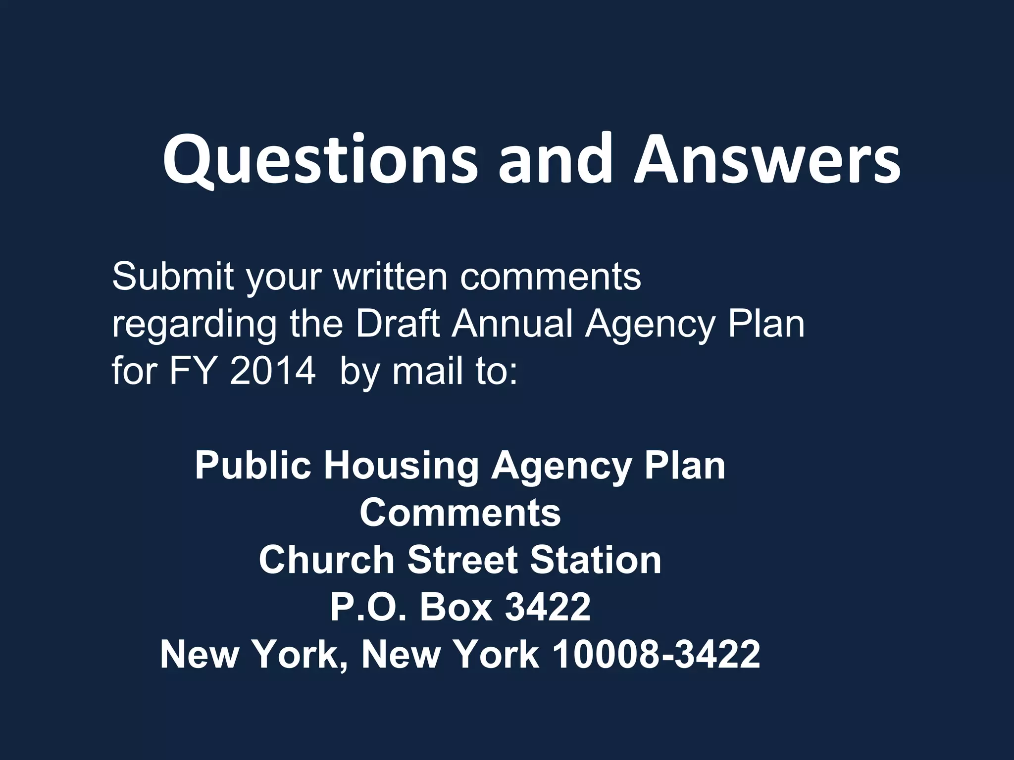 Questions and Answers
Submit your written comments
regarding the Draft Annual Agency Plan
for FY 2014 by mail to:
Public Housing Agency Plan
Comments
Church Street Station
P.O. Box 3422
New York, New York 10008-3422
 