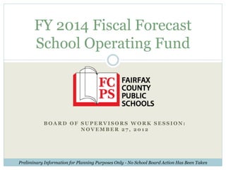 FY 2014 Fiscal Forecast
       School Operating Fund




           BOARD OF SUPERVISORS WORK SESSION:
                    NOVEMBER 27, 2012




Preliminary Information for Planning Purposes Only - No School Board Action Has Been Taken
 