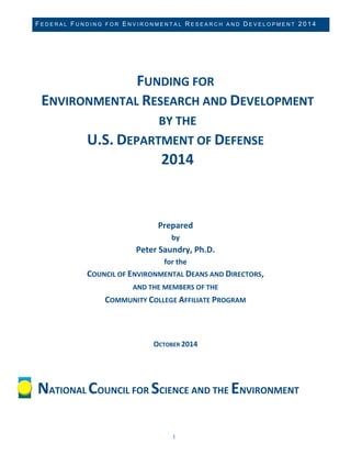 FEDERAL FUNDING FOR ENVIRONMENTAL RESEARCH AND DEVELOPMENT 2014 
1 
FUNDING FOR ENVIRONMENTAL RESEARCH AND DEVELOPMENT BY THE 
U.S. DEPARTMENT OF DEFENSE 2014 
Prepared by Peter Saundry, Ph.D. for the COUNCIL OF ENVIRONMENTAL DEANS AND DIRECTORS, 
AND THE MEMBERS OF THE COMMUNITY COLLEGE AFFILIATE PROGRAM OCTOBER 2014 
NATIONAL COUNCIL FOR SCIENCE AND THE ENVIRONMENT  