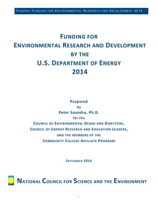 FEDERAL FUNDING FOR ENVIRONMENTAL RESEARCH AND DEVELOPMENT 2014 
1 
FUNDING FOR ENVIRONMENTAL RESEARCH AND DEVELOPMENT BY THE 
U.S. DEPARTMENT OF ENERGY 2014 
Prepared by Peter Saundry, Ph.D. for the COUNCIL OF ENVIRONMENTAL DEANS AND DIRECTORS, 
COUNCIL OF ENERGY RESEARCH AND EDUCATION LEADERS, AND THE MEMBERS OF THE COMMUNITY COLLEGE AFFILIATE PROGRAM SEPTEMBER 2014 
NATIONAL COUNCIL FOR SCIENCE AND THE ENVIRONMENT  