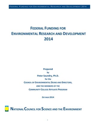 FEDERAL FUNDING FOR ENVIRONMENTAL RESEARCH AND DEVELOPMENT 2014 
1 
FEDERAL FUNDING FOR ENVIRONMENTAL RESEARCH AND DEVELOPMENT 2014 
Prepared by Peter Saundry, Ph.D. for the COUNCIL OF ENVIRONMENTAL DEANS AND DIRECTORS, 
AND THE MEMBERS OF THE COMMUNITY COLLEGE AFFILIATE PROGRAM OCTOBER 2014 
NATIONAL COUNCIL FOR SCIENCE AND THE ENVIRONMENT  