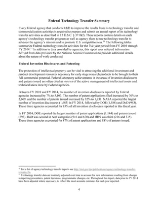 4
Federal Technology Transfer Summary
Every Federal agency that conducts R&D to improve the results from its technology transfer and
commercialization activities is required to prepare and submit an annual report of its technology
transfer activities as described in 15 U.S.C. § 3710(f). These reports contain details on each
agency’s technology transfer program as well as agency plans to use technology transfer to
advance the agency’s mission and to promote U.S. competitiveness.10
The following tables
summarize Federal technology transfer activities for the five-year period from FY 2010 through
FY 2014.11
In addition to data provided by agencies, this report uses selected information
derived from data provided by the National Science Foundation to provide additional details
about the nature of work conducted.
Federal Invention Disclosures and Patenting
The protection of intellectual property can be vital to attracting the additional investment and
product development resources necessary for early stage research products to be brought to their
full commercial potential. Federal laboratory achievements in the areas of invention disclosures
and patents issued are often cited as metrics of the active management of intellectual assets and
technical know-how by Federal agencies.
Between FY 2010 and FY 2014, the number of invention disclosures reported by Federal
agencies increased by 7% to 5,103. The number of patent applications filed increased by 30% to
2,609, and the number of patents issued increased by 32% to 1,931. NASA reported the largest
number of invention disclosures (1,683) in FY 2014, followed by DOE (1,588) and DoD (963).
These three agencies accounted for 83% of all invention disclosures reported in this fiscal year.
In FY 2014, DOE reported the largest number of patent applications (1,144) and patents issued
(693). DoD was second in both categories (916 and 670) and HHS was third (216 and 335).
These three agencies accounted for 87% of patent applications and 88% of patents issued.
10
For a list of agency technology transfer reports see http://nist.gov/tpo/publications/agency-technology-transfer-
reports.cfm
11
Technology transfer data are routinely adjusted over time to account for new information resulting from changes
in reporting procedures, patent decisions, programmatic changes, etc. Throughout this report, data prior to FY 2014
have been adjusted where necessary, to reflect the most accurate estimates for each year reported.
 