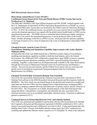95
DHS Downstream Success Stories
Plum Island Animal Disease Center (PIADC)
Conditional License Renewed for Foot-and-Mouth Disease (FMD) Vaccine that can be
Produced on U.S. Mainland
The DHS S&T HSARPA CBD Agro-defense program and ONL PIADC worked together with
the U.S. Department of Agriculture (USDA) Agriculture Research Service at PIADC on a novel
recombinant FMD cattle vaccine that was licensed by the USDA Center for Veterinary Biologics
in 2012. In 2014, the conditional license was granted a two-year renewal and an expanded FMD
vaccine development agreement was signed with the global animal health leader in FMD vaccine
manufacturing and sales. The FMD vaccine is molecular-based and because highly contagious
FMD virus is not used in the manufacturing process, it can be produced safety in the United
States. Another advantage is that this is a DIVA vaccine, which provides the optional capability
to vaccinate livestock to live versus be disposed in the event of widespread or catastrophic FMD
outbreak.
Chemical Security Analysis Center (CSAC)
Food Defense Modeling and Simulation Capability Improvements with Archer-Daniels-
Midland (ADM)
In September the CSAC and ADM entered into a CRADA to jointly improve Food Defense
modeling and simulation capability available to both the food industry and to the Federal
Government. The ADM and CSAC collaborative model draws upon ADM’s extensive expertise
in food processing unit operations modeling, and CSAC’s ground breaking toxicological
modeling. Together, a joint model was developed and made available to the entire food industry
through the University of Minnesota's National Center for Food Protection and Defense’s
website. This activity provides industry and the Federal Government with new tools that will
greatly assist in meeting the requirements being promulgated under the Food Safety
Modernization Act (FSMA).
Chemical Terrorism Risk Assessment Desktop Tool Transition
The CSAC has successfully transitioned the Chemical Terrorism Risk Assessment (CTRA)
Desktop Tool software to the HHS Biomedical Advanced Research and Development Authority
(BARDA). The Tool, which was developed based on the detailed and compressive models and
input data sets from the CTRA, has been adapted from a high performance computing (HPC)
platform to a desktop computer allowing individual users to quickly explore specific elements of
the full CTRA. The Tool permits an in depth, detailed analysis of the individual factors that
impact the threat, vulnerabilities, consequence, and ultimately the risk, associated with a
chemical terrorism event or an accidental catastrophic chemical release. Transition to additional
partners is planned in FY15.
Continued Success in Partnership Between CSAC and Chlorine Institute
The CSAC has continued and expanded its partnership with the Chlorine Institute (CI), through
the Cooperative Research and Development Agreement (CRADA) established in 2013, with a
string of successful transition and collaborative activities in 2014. Using experimental data and
findings from CSAC’s Project Jack Rabbit chlorine release trials, the CSAC conducted new
modeling and updated the chlorine release scenarios in CI’s Pamphlet 74, which is the industrial
 