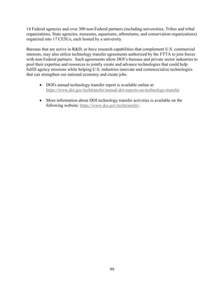 99
14 Federal agencies and over 300 non-Federal partners (including universities, Tribes and tribal
organizations, State agencies, museums, aquariums, arboretums, and conservation organizations)
organized into 17 CESUs, each hosted by a university.
Bureaus that are active in R&D, or have research capabilities that complement U.S. commercial
interests, may also utilize technology transfer agreements authorized by the FTTA to join forces
with non-Federal partners. Such agreements allow DOI’s bureaus and private sector industries to
pool their expertise and resources to jointly create and advance technologies that could help
fulfill agency missions while helping U.S. industries innovate and commercialize technologies
that can strengthen our national economy and create jobs.
• DOI's annual technology transfer report is available online at:
https://www.doi.gov/techtransfer/annual-doi-reports-on-technology-transfer
• More information about DOI technology transfer activities is available on the
following website: https://www.doi.gov/techtransfer/.
 
