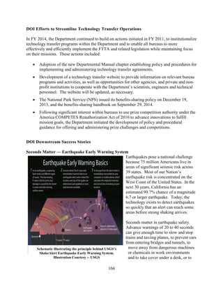 104
DOI Efforts to Streamline Technology Transfer Operations
In FY 2014, the Department continued to build on actions initiated in FY 2011, to institutionalize
technology transfer programs within the Department and to enable all bureaus to more
effectively and efficiently implement the FTTA and related legislation while maintaining focus
on their missions. These actions included:
• Adoption of the new Departmental Manual chapter establishing policy and procedures for
implementing and administering technology transfer agreements.
• Development of a technology transfer website to provide information on relevant bureau
programs and activities, as well as opportunities for other agencies, and private and non-
profit institutions to cooperate with the Department’s scientists, engineers and technical
personnel. The website will be updated, as necessary.
• The National Park Service (NPS) issued its benefits-sharing policy on December 19,
2013, and the benefits-sharing handbook on September 29, 2014.
• Following significant interest within bureaus to use prize competition authority under the
America COMPETES Reauthorization Act of 2010 to advance innovations to fulfill
mission goals, the Department initiated the development of policy and procedural
guidance for offering and administering prize challenges and competitions.
DOI Downstream Success Stories
Seconds Matter — Earthquake Early Warning System
Earthquakes pose a national challenge
because 75 million Americans live in
areas of significant seismic risk across
39 states. Most of our Nation’s
earthquake risk is concentrated on the
West Coast of the United States. In the
next 30 years, California has an
estimated 99.7% chance of a magnitude
6.7 or larger earthquake. Today, the
technology exists to detect earthquakes
so quickly that an alert can reach some
areas before strong shaking arrives.
Seconds matter in earthquake safety.
Advance warnings of 20 to 40 seconds
can give enough time to slow and stop
trains and taxiing planes, to prevent cars
from entering bridges and tunnels, to
move away from dangerous machines
or chemicals in work environments
and to take cover under a desk, or to
Schematic illustrating the principle behind USGS’s
ShakeAlert Earthquake Early Warning System.
Illustration Courtesy -- USGS
 