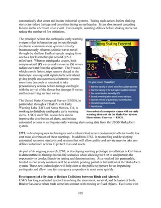105
automatically shut down and isolate industrial systems. Taking such actions before shaking
starts can reduce damage and casualties during an earthquake. It can also prevent cascading
failures in the aftermath of an event. For example, isolating utilities before shaking starts can
reduce the number of fire initiations.
The principle behind the earthquake early warning
system is that information can be sent through
electronic communication systems virtually
instantaneously, whereas seismic waves travel
through the shallow Earth at speeds ranging from
one to a few kilometers per second (0.5-3
miles/sec). When an earthquake occurs, both
compressional (P) waves and transverse (S) waves
radiate outward from the epicenter. The P wave,
which travels fastest, trips sensors placed in the
landscape, causing alert signals to be sent ahead,
giving people and automated electronic systems
some time (seconds to minutes) to take
precautionary actions before damage can begin
with the arrival of the slower but stronger S waves
and later-arriving surface waves.
The United States Geological Survey (USGS), in
partnership through a CRADA with Early
Warning Labs (EWL) of Santa Monica, CA, is
working to distribute earthquake early warning
alerts. USGS and EWL researchers aim to
improve the distribution of alerts, and initiate
automated actions to earthquake early warning alerts using data from the USGS ShakeAlert
system.
EWL is developing new technologies and a robust cloud server environment able to handle low
cost mass distribution of these warnings. In addition, EWL is researching and developing
automated response standards and systems that will allow public and private users to take pre-
defined automated actions to protect lives and assets.
As part of its ongoing research, EWL is developing working prototype installations in California
to demonstrate its findings in real-life scenarios while allowing the USGS and partners the
opportunity to conduct hands-on testing and demonstrations. As a result of this partnership,
limited market ready solutions will be available pending partial or full rollout of the ShakeAlert
system. These new technologies will help alert to the public to prepare for an impending
earthquake and allow time for emergency responders to react more quickly.
Development of a System to Reduce Collisions between Birds and Aircraft
USGS has long conducted research involving the movement, survival, and behavior of birds.
Bird strikes occur when birds come into contact with moving or fixed objects. Collisions with
Screenshot of a computer screen with an early
warning alert sent via the ShakeAlert system.
Illustrations: Courtesy — USGS.
 